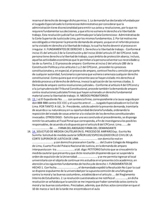 reservael derechode denegardichopermiso.1.La demandafue declaradainfundadapor
el JuzgadoEspecializadoloContenciosoAdministrativoporconsiderarque la
administracióntiene discrecionalidadparaemitirsusactosy resoluciones,porloque no
requiere fundamentarsusdecisiones,yque ellonovulnerami derechoala libertadde
trabajo.Esta resoluciónjudicial fue confirmadaporlaSalaContencioso- Administrativade
la Corte Superiorde Justiciade Lima,porlosmismosfundamentos.2.Por tal motivome
veoobligadoainterponerlapresente demandade amparo,yaque enel referidoproceso
se ha violadomi derechoala libertadde trabajo,locual ha hechodeveniral procesoen
irregular.II.FUNDAMENTOSDE DERECHO 1. Derechoa la libertadde trabajo.- Conformeal
inciso15 del articulo2 de la Constituciónydel inciso10del articulo37 del CPConst.toda
personatiene derechoalalibertadde trabajo,cuyoámbitode protecciónabarca,incluso,
aquellasactividadeseconómicasque le permitanalapersonasolventarsusnecesidadesy
lasde su familia.2.El procesode amparo: Conforme atinciso2 del articulo200 de la
ConstituciónPolíticayalos artículos1 y 2 del CPConst.,procedenlosprocesos
constitucionalesy,enespecial,el procesode amparo,contrael hechou omisiónporparte
de cualquierautoridad,funcionarioopersonaque vulneraoamenazacualquierderecho
constitucional.Comoquieraque enel presentecasose hayanviolado misderechosal
debidoprocesoyal derechode defensa,invocolaaplicaciónde lasnormascitadas.3.
Demandade amparo contra resolucionesjudiciales.- Conforme al artículo4 del CPConsty
a la jurisprudenciadel Tribunal Constitucional,procede también lademandade amparo
contra resolucionesjudicialesfirmesque hayanvulneradounderechofundamental
material comola libertadde trabajo.III.MEDIOSPROBATORIOS
13. 13. l.a) El Expediente No.......consentenciafirme,correspondiente alacausa seguidapor
donBBB BBB contra CCC CCC y el suscritoante el ......JuzgadoEspecializadoenloCivil de
Lima.POR TANTO:A Ud., Sr. Presidente,solicitoadmitirlapresente demanda,tramitarla
de acuerdoa su naturalezayensu oportunidaddeclararlafundada,ordenandola
reposicióndel estadode cosasanteriorala violaciónde losderechosconstitucionales
invocados.OTROSIDIGO.- Solicitoque unavezconcluidoel procedimiento,se disponga
remitirlosactuadosat Fiscal Penal que corresponda,afinde investigarsealosposibles
responsables,de acuerdoalodispuestoporel articulo8 del CPConst.Lima........de
......................de ......FIRMA DELABOGADOFIRMA DEL DEMANDANTE
14. 14. SOLICITUD DE MEDIDA CAUTELAR EN EL PROCESODE AMPAROExp.:EscritoNo
Sumilla:Solicitudde medidacautelarSEÑORJUEZESPECIALIZADOEN LO CIVILDE LA
CORTE SUPERIOR DE JUSTICIA DE LIMA ........................condomicilioreal en
............................ycondomicilioprocesalenCasilla......del (lustre Colegiode Abogados
de Lima, CuartoPisodel PalacioNacional de Justicia,enlademandade amparo
interpuestacon- tra.......................aUd. digo:PETITORIOSolicitoque se sirvaadmitirla
medidacautelarque presentoyque dicte resolucióndisponiendoque se suspendala
ordende expulsiónde laUniversidad...........................yse me permitaingresaral local
universitarioconel objetode continuarmisestudiosenel presentecicloacadémico,en
atencióna lossiguientesfundamentosde hechoyde derecho:I.FUNDAMENTOSDE
HECHO 1. Confecha...........................,el demandadoexpidiólaResoluciónNo1por la cual
se dispone expulsarme de launiversidadporlasupuestacomisiónde unafaltagrave
contra la moral y lasbuenascostumbres,establecidaenel articulo....del Reglamento
Internode Estudiantes.2.La resolucióncuestionadase me notificoel ...............,endicha
resoluciónse señalabaque lasanciónse me imponíaporhabercometidoactoscontra la
moral y las buenascostumbres.Precisaban,además,que dichos actosconsistíanenque el
10 de marzoa las6 de la tarde me encontrabaenel aula
 