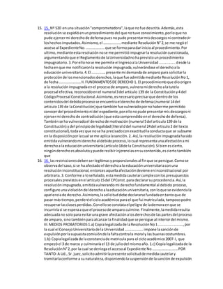 15. 15. Nº 520 enuna situación"comprometedora",laque nofue descrita.Además,esta
resoluciónse expidióenunprocedimientodel que notuve conocimiento,porloque no
pude ejercermi derechode defensapuesnopude presentarmisdescargosni contradecir
loshechosimputados.Asimismo,el ……….........mediante ResoluciónN°2,se me negóel
acceso al ExpedienteNo...................que se formoparadar inicioal procedimiento.Por
ultimo,medianteestaresoluciónnose me permitióimpugnarlaresolucióncuestionada,
argumentandoque el Reglamentode laUniversidadnohaprevistounprocedimiento
impugnatorio.3.Porellonose me permite el ingresoalaUniversidad................desde la
fechaenque me notificaronlaresoluciónimpugnada,vulnerándose el derechoala
educaciónuniversitaria.4.El .............presente mi demandade amparopara solicitarla
protecciónde losmencionadosderechos,laque fue admitidamediante ResoluciónNo1,
de fecha.....................II.FUNDAMENTOSDE DERECHO 1. El procedimientoque dioorigen
a la resoluciónimpugnadaenel procesode amparo,vulnerami derechoalatutela
procesal efectiva,reconocidoenel numeral3del artículo 139 de la Constitucióny4 del
CódigoProcesal Constitucional.Asimismo,esnecesarioprecisarque dentrode los
contenidosdel debidoprocesose encuentrael derechode defensa(numeral 14del
articulo139 de laConstitución) que tambiénfue vulneradopornohaberme permitido
conocerdel procedimientoni del expediente,porellonopude presentarmisdescargosni
ejercermi derechode contradicción(que estacomprendidoenel derechode defensa).
Tambiénse ha vulneradoel derechode motivación(numeral 5del articulo139 de la
Constitución) ydel principiode legalidad(literal ddel numeral 24del articulo2 del texto
constitucional),todavezque nose ha precisadoconexactitudlaconductaque se subsume
enla disposiciónporlacual se me aplicalasanción.2. Así, la resoluciónimpugnadahasido
emitidavulnerandomi derechoal debidoproceso,locual representaunaafectaciónami
derechoa laeducaciónuniversitaria(articulo18de la Constitución).Si bienescierto,
ningúnderechoesabsolutoypuede recibirinjerenciasensucontenido,esciertotambién
que
16. 16. lasrestriccionesdebenserlegítimasyproporcionalesal finque se persigue.Comose
observadel caso,si se ha afectadoel derechoala educaciónuniversitariaconuna
resolucióninconstitucional,entoncesaquellaafectacióndeviene eninconstitucional por
arbitraria.3. Conforme a loseñalado,estamedidacautelarcumpleconlospresupuestos
procesalesprevistosenel articulo15del CPConst.para declararsu procedencia.Así,la
resoluciónimpugnada,emitidavulnerandomi derechofundamental al debido proceso,
configure unaviolacióndel derechoalaeducaciónuniversitaria,conloque se evidenciala
aparienciade derecho.Asimismo,lasolicituddebe declararsefundadaentantoque de
pasar más tiempo,perderéel cicloacadémicoparael que fui matriculada,tampocopodre
recuperarlasclasesperdidas.Conellose constatael peligrode lademoraenque se
incurriríasi se esperaa que el procesode amparo culmine.Finalmente,lamedidaresulta
adecuadano solopara evitarunagrave afectaciónalosderechosde laspartesdel proceso
de amparo, sinotambiénparaalcanzarla finalidadque se persigue al interiordel mismo.
III.MEDIOS PROBATORIOS1.a) Copialegalizadade laResoluciónNo1........................,por
la cual el ConsejoUniversitariode laUniversidad..................impone lasanciónde
expulsiónporlasupuestacomisiónde lafaltacontrala moral y las buenascostumbres.
1.b) Copialegalizadade laconstanciade matriculapara el cicloacadémico2007-I, que
empezóel 3 de marzo y culminaríael 13 de juliodel mismoaño.1.c) Copialegalizadade la
ResoluciónN°2,por la cual se deniegael accesoal Expediente No.........................POR
TANTO:A Ud., Sr. juez,solicitoadmitirlapresentesolicitudde medidacautelary
tramitarlaconforme a sunaturaleza,disponiendolasuspensiónde lasanciónde expulsión
 