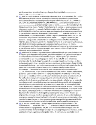 y ordenandose me permitaml ingresoaclasesenla Universidad.........................
Lima........de ......................de ......
17. 17. SOLICITUD CAUTELAR DE SUSPENSION DE EJECUCION DE SENTENCIA Exp.:Sec.:Escrito
Nº 02 MedidaCautelarSumilla:Solicitaque se dispongalainmediatasuspensiónde
ejecuciónde sentenciadictadaenprocesoirregularSEÑORPRESIDENTEDELA PRIMERA
SALA CIVILDE LA CORTE SUPERIORDE LIMA AAAAAAAAAAAA,condomicilioreal enJr
....................................ycondomicilioprocesal enCasilla................del Ilustre Colegiode
Abogadosde Lima,Cuarto Pisodel PalacioNacional de Justicia,enlademandade amparo
interpuestacontrael .......JuzgadoCivil de Lima,aUd. digo:Que,solicitoala Saladicte
AUTO PRECAUTELATORIOencuadernoseparadodisponiendolainmediatasuspensiónde
la ejecuciónde lasentenciarecaídaenel ExpedienteNº........,expedidaconfecha15 de
noviembre de 2002, correspondiente alacausa seguidaporBBB BBB contra CCCCCC y el
suscritopor obligaciónde darsumade dineroante el ........JuzgadoCivil de Lima,en
atencióna lossiguientesfundamentosde hechoyde derecho:I.FUNDAMENTOSDE
HECHO 1. La sentenciaencuestiónfue dictadaenel marcode un procesoirregularyaque,
ademásde omitirse algunasetapasprocesalescomoel saneamientoyde violarse
principiosprocesalesfundamentalescomoladebidamotivaciónde lasresoluciones,nunca
se me dejointervenirenel mismopeseaserparte,tampoco fui notificadoconlas
diferentesresolucionesemitidas,ni conlas
18. 18. sentenciasde primeraysegundainstancia,debiendoseñalarque estaultimapusofin
al procesoquedandoconsentidayfirme,encontrándoseenviade ejecución.Conlocual
se compruebala verosimilituddel derechoalegado.2.Comoquieraque lareferida
sentenciaordenaque el suscritopague el montode US$ 100,000 (cienmil dólares
americanos) al demandante porconceptode ladeudaprincipal,masintereses,costosy
costas,su ejecuciónviene aconstituirunnuevoatentandocontramisderechosal debido
procesoy a la defensa,yunainminenteamenazacontrami derechoala propiedad,Así,de
ejecutarse lasentenciamisderechosconstitucionalesse habríanconvertidoen
irreparables.3.De maneracircunstancial,pude tomarconocimientopormediode CCC
CCC,mi codemandado,yaque hastael momentonose me permite accederal expediente,
que con la ejecuciónde lasentenciase acompañaunaordende embargoenmi contra,
con locual se acreditala inminenciade lasafectaciónamisderechosconstitucionales.4.
Por losfundamentosymotivosexpuestos,ante lainminente amenazadel agravioy
violaciónde misderechosconstitucionales,me veoprecisadoasolicitarque se suspenda
inmediatamentelaejecuciónde unasentenciasiendolaúnicamedidaidóneaparaevitar
que misderechosconstitucionalesse conviertanenirreparables.II.FUNDAMENTOSDE
DERECHO Amparola presente de conformidadalodispuestoporel articulo 15 del Código
Procesal Constitucional,porcuantoestableceque asolicitudde parte,encualquieretapa
del proceso,siempre ycuandoseaevidente lainminenteamenazade agraviooviolación
de un derechoconstitucional,el juzgadorpuede disponerlasuspensióndel actoque
originodichaamenaza,siendoel casoque lareferidaejecuciónde unasentenciadictada
enun procesoespurionosoloimplicalainminenciade unaamenazacontramisderechos
constitucionales,sinoque yavieneproduciendode maneraobjetivaunavulneraciónde
losmismoscomoson latutelajurisdiccionalefectiva,ladefensayel debidoproceso.
19. 19. III.MEDIOS PROBATORIOS1.a) Copialegalizadade laresoluciónnumero15 del
ExpedienteNo.......notificadaadon CCCCCC que ordenala ejecuciónde la sentencia
firme que ordenael page de US $ 100,000 (cienmil dólaresamericanos) porparte del
suscritoa favordel demandante porconceptode ladeudaprincipal,m6sintereses,costos
y costas.1.b) Copialegalizadadel cargodel últimode losrecursospresentadosporel
 