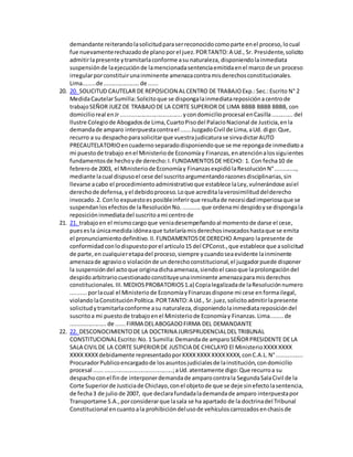 demandante reiterandolasolicitudparaserreconocidocomoparte enel proceso,locual
fue nuevamenterechazadode planoporel juez.PORTANTO:A Ud., Sr. Presidente,solicito
admitirlapresente ytramitarlaconforme asu naturaleza, disponiendolainmediata
suspensiónde laejecuciónde lamencionadasentenciaemitidaenel marcode un proceso
irregularporconstituirunainminente amenazacontramisderechosconstitucionales.
Lima........de......................de ......
20. 20. SOLICITUD CAUTELAR DE REPOSICION ALCENTRO DE TRABAJOExp.:Sec.:Escrito N° 2
MedidaCautelarSumilla:Solicitoque se dispongalainmediatareposiciónacentrode
trabajoSEÑOR JUEZ DE TRABAJODE LA CORTE SUPERIOR DE LIMA BBBB BBBB BBBB, con
domicilioreal enJr......................................ycondomicilioprocesal enCasilla.............del
Ilustre Colegiode Abogadosde Lima,CuartoPisodel PalacioNacional de Justicia,enla
demandade amparo interpuestacontrael ......JuzgadoCivil de Lima,aUd. digo:Que,
recurro a su despachoparasolicitarque vuestrajudicaturase sirvadictarAUTO
PRECAUTELATORIOencuadernoseparadodisponiendoque se me repongade inmediatoa
mi puestode trabajo enel Ministeriode Economíay Finanzas,enatenciónalossiguientes
fundamentosde hechoyde derecho:I.FUNDAMENTOSDE HECHO: 1. Con fecha10 de
febrerode 2003, el Ministeriode Economíay FinanzasexpidiólaResoluciónN°.............,
mediante lacual dispusoel cese del suscritoargumentandorazonesdisciplinarias,sin
llevarse acabo el procedimientoadministrativoque establece laLey,vulnerándose asíel
derechode defensa,yel debidoproceso.Loque acreditalaverosimilituddelderecho
invocado.2. Conlo expuestoesposibleinferirque resultade necesidadimperiosaque se
suspendanlosefectosde laResoluciónNo............que ordenami despidoyse dispongala
reposicióninmediatadel suscritoami centrode
21. 21. trabajoen el mismocargoque veniadesempeñandoal momentode darse el cese,
puesesla únicamedidaidóneaque tutelaríamisderechosinvocadoshastaque se emita
el pronunciamientodefinitivo.II.FUNDAMENTOSDEDERECHO Amparo lapresente de
conformidadconlodispuestoporel articulo15 del CPConst.,que establece que asolicitud
de parte,en cualquieretapadel proceso,siempre ycuandoseaevidente lainminente
amenazade agravioo violaciónde underechoconstitucional,el juzgadorpuede disponer
la suspensióndel actoque originadichaamenaza,siendoel casoque laprolongacióndel
despidoarbitrariocuestionadoconstituyeunainminente amenazaparamisderechos
constitucionales.III.MEDIOSPROBATORIOS1.a) Copialegalizadade laResoluciónnumero
..........porlacual el Ministeriode EconomíayFinanzasdispone mi cese enformailegal,
violandolaConstituciónPolítica.PORTANTO:A Ud., Sr.juez,solicitoadmitirlapresente
solicitudytramitarlaconforme asu naturaleza,disponiendolainmediatareposicióndel
suscritoa mi puestode trabajoenel Ministeriode Economíay Finanzas.Lima........de
......................de ......FIRMA DELABOGADOFIRMA DEL DEMANDANTE
22. 22. DESCONOCIMIENTODE LA DOCTRINA JURISPRUDENCIALDEL TRIBUNAL
CONSTITUCIONALEscrito:No.1 Sumilla:Demandade amparoSEÑORPRESIDENTE DE LA
SALA CIVILDE LA CORTE SUPERIORDE JUSTICIA DE CHICLAYO El MinisterioXXXXXXXX
XXXXXXXXdebidamente representadoporXXXXXXXXXXXXXXXX,conC.A.L.N°................
ProcuradorPublicoencargadode losasuntosjudicialesde lainstitución,condomicilio
procesal ................................................;aUd.atentamente digo:Que recurroa su
despachoconel finde interponerdemandade amparocontrala SegundaSalaCivil de la
Corte Superiorde Justiciade Chiclayo,conel objetode que se deje sinefectolasentencia,
de fecha3 de julio de 2007, que declarafundadalademandade amparo interpuestapor
Transportame S.A.,porconsiderarque lasala se ha apartado de la doctrinadel Tribunal
Constitucional encuantoala prohibicióndelusode vehículoscarrozadosenchasisde
 