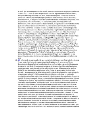 º 29129 que declarade necesidade interéspúblicolaconstruccióndel gasoductoCamisea
– SantaAna – Cuzco,así como del gasoductohacialas regionesde Puno,Huancavelica,
Arequipa,MoqueguayTacna,vale decir,para que lasregionesenunciadaspudieran
contar con este recursoenergéticoparapromoverel desarrollosurandino.SEGUNDO.-
Esta declaración,se dioporla necesidadapremiante de desarrollode estasregiones,pues
el gas natural para la humanidad, -encualquierlugardel planetaque hayasido
beneficiadoporlanaturalezaconsu disponibilidad-,hasignificadosinónimode desarrollo,
puesutilizaneste recursoensinnúmerode procesosproductivosque incrementansu
desarrolloeconómico,aunadoal derechoque todoslosperuanostenemosde gozardel
bienestarque producennuestrosrecursosnaturalesylegitimidadparautilizarlosrecursos
naturalesque tienennuestrosueloysubsuelo,considerandoque el GasNatural esun
recursono renovable que se hallajustamente enel surdel país.TERCERO.- Desde un
puntode vistaestrictamente económico,laatenciónal mercado,yestableciendoel “foco
de demanda,”enla localidadde Ilo,enlaRegiónMoqueguacomoel objetivoque
justificaríasustantivamentelaexistenciade unmercadodemandante.Paraatendertal
focode demanda,se dice existiríanenapariencia,dosposiblesrutas:Una primeraa lo
largode la costahasta llegara Ilo.Una segundadenominada“GasoductoSurAndino”en
razón de atravesary abastecerlasRegionesde Cusco, Puno,Arequipa,Moquegua,Tacnay
ramal a Apurimac.CUARTO.- Se destacaenprincipioque si bienprobablemente la
satisfaccióndel focode lademandapudieraser“equivalente”porcualquierade ambos
gasoductos;el “GasoductoSur Andino”,alo largode su recorridohasta el focode la
demanda,abasteceríaunsinnúmerode pueblosandinos,loque haríaposible unreal
desarrollo,yconsecuentementeunamejoraenlacalidadde vidade aproximadamente
seis
28. 28. millonesde peruanos,ademásque podríaindustrializarseytecnificarsetodaestazona,
loque haría efectivamente viablesproyectosdel gobiernode turnocomo“Sierra
Exportadora”.De otro lado,el gasoductocostero,excluye todasesasposibilidades,pues
únicamente atenderíael mercadodemandante de dosymediomillonesde habitantes,
que ensu mayor parte,tambiénseríancubiertosporlaruta del gasoductosur andino.
QUINTO.- Las declaracionespúblicasdel señorTitularde lacarteradel Ministeriode
Energía y Minas así como lasdel propioseñorPresidente de laRepublica,contravienenlo
dispuestoporlaLeyN º 29129, puesamboscoincidieronendeclararenmediosde
circulaciónnacional que haciael surpodrían ir indistintamente dosgasoductos:El primero
que iría directamente desdeHumayenIcahasta Iloen Moquegua,yel segundoel llamado
“GasoductoSur Andino”que tambiénllegaríaaIloa travésde laSierraSur y que califican
lascitadas autoridadesde “complementarios”sinconsiderarque enprincipio,desdela
perspectivaeconómicaresultanmutuamenteexcluyentes,puesenlaprácticaracional,
legal ylegítimade ejecuciónde proyectos,todainversiónse recuperapormediode las
ventasenel mercado.Es igualmente racional entenderque el mercadoNOesinfinito,en
ningunode ambosextremos.Valedecir,lacantidadde GasNatural,disponible para
venderNOesinfinitaylademandade Gas Natural enplazomediato,tampoco.Enel caso
particulardel Gas Natural,porno estar enestadoliquido,el productose alcanzaal
mercadoenestadogaseoso,a travésde gasoductos;el mercadoenergéticode laRegión
Sur peruana,aúnasumiendounsituaciónhipotética –imposible de realizar–como sería la
sustituciónde todoel consumode derivadosde petróleo(gasolinas,kerosene,Diesel,
PetróleosIndustriales)que esloque actualmente se desembarcaenlosTerminalesde
Ventasde Matarani e Ilo,no superalostreintamil barrilesde petróleodiarios(BEPs),que
llevadosagas natural,noequivalenaunademandasuperioracientoochentamillonesde
 