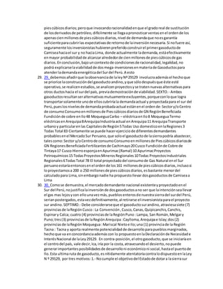 piescúbicosdiarios;peroque invocandoracionalidadenque el gradoreal de sustitución
de losderivadosde petróleo,difícilmente se llegaapronosticarventasenel ordende los
apenascienmillonesde piescúbicosdiarios,nivel de demandaque noesgarantía
suficienteparacubrirlas expectativasde retornode lainversiónnecesaria.Si nofuere así,
seguramente losinversionistashubierenpreferidoconstruirel primergasoductode
Camiseahaciael sur y no haciaLima, donde actualmente lademanda,estáefectivamente
enmayor probabilidadde alcanzaralrededorde cienmillonesde piescúbicosde gas
diarios.Enconclusión,bajouncontextode condicionesde racionalidad,legalidad,no
podrá explicarselaviabilidadde dosmega-inversionesenmateriade Gasoductospara
atenderlademandaenergéticadel Surdel Perú.A esto
29. 29. debemosañadirque laobservanciade laleyNº29129 involucraademásel hechoque
se priorice laconstruccióndel gasoductoandino,yque sólodespuésque éste esté
operativo,se realicenestudios,se analicenproyectosyse tratennuevasalternativaspara
otros ductoshacia el surdel país, previademostraciónde viabilidad.SEXTO.- Ambos
gasoductosresultanseralternativasmutuamenteexcluyentes,porqueconloque logra
transportarsolamente unode elloscubriríala demandaactual y proyectadapara el sur del
Perú,pueslosnivelesde demandaprobadaactual estánenel ordende:Sectory/oCentro
de consumoConsumoenmillonesde Piescúbicosdiariosde GN RegiónBeneficiada
Fundiciónde cobre enIlo48 MoqueguaCarbo – eléctricaenIlo8 MoqueguaTermo
eléctricasenArequipa8ArequipaIndustriaactual enArequipa11 ArequipaTransporte
urbanoy particularenlas Capitalesde Región5Todas Uso domesticoenlaRegiones3
Todas Total 83 Ciertamente se puede hacerejerciciode diferentesdemandantes
probablesenel MercadoSur Peruano,que soloel gasoductode lasierrapodría abastecer,
talescomo:Sector y/oCentrode consumoConsumoenmillonesde Piescúbicosdiariosde
GN RegionesBeneficiadaFertilizantesde Cachimayo20Cusco Fundiciónde Cobre de
Tintaya17 Cusco HierroesponjaenApurimac(Ramal) 10 ApurimacProyectos
Petroquímicos15 TodasProyectosMinerosRegionales10Todas ProyectosIndustriales
Regionales6TodasTotal 78 El total proyectadodel consumode Gas Natural enel Sur
peruanoestaríaentoncesenel ordende los161 millonesde piescúbicosdiarios,inclusosi
loproyectamosa 200 o 250 millonesde piescúbicosdiarios,esbastante menordel
calculadopara Lima,sinembargonadie ha propuestollevar dosgasoductosde Camiseaa
Lima
30. 30. Comose demuestra,el mercadodemandante nacional existenteyproyectadoenel
Sur del Perú,nojustificalainversiónde dosgasoductosano ser que laintenciónseallevar
el gas mas lejosycon ellounavezmás,pueblosenterosde nuestrasierradel surdel Perú,
serianpostergados,estavezdefinitivamente,al retirarse el inversionistaparael proyecto
sur andino.SEPTIMO.- Debe considerarseque el gasoductosurandino,atraviesasiete (7)
provinciasde laRegiónCusco: La Convención,Cusco,Canas,Quipicanchis,Canchis,
Espinary Calca; cuatro (4) provinciasde laRegiónPuno: Lampa, San Román,Melgary
Puno;tres(3) provinciasde laRegiónArequipa:Caylloma,Arequipae Islay;dos(2)
provinciasde laRegiónMoquegua:Mariscal Nietoe Ilo;una (1) provinciade la Región
Tacna : Tacna y aporta realmente potencialidadde desarrolloparapueblosmarginados,
hechoque va enconcordanciaademáscon lo propuestoenlaDeclaraciónde Necesidade
InterésNacional de laLey29129. En contra-posición,el otrogasoducto,que se iniciaríaen
el centrodel país, vale decir,Ica,iría por la costa,atravesandoel desierto,nopuede
generarimportantesposibilidadesde desarrolloni económiconi social,hastael puertode
Ilo.Esta ultimaruta de gasoducto,esnítidamente atentatoriacontralodispuestoenlaLey
N º 29129, por tres motivos:1.- Nocumple el objetivodel Estadode dotara lasierrasur
 