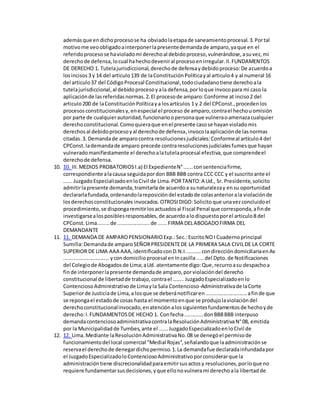 ademásque endichoprocesose ha obviadolaetapade saneamientoprocesal.3.Portal
motivome veoobligadoainterponerlapresentedemandade amparo,yaque en el
referidoprocesose havioladomi derechoal debidoproceso,vulnerándose,asuvez,mi
derechode defensa,locual hahechodeveniral procesoenirregular.II.FUNDAMENTOS
DE DERECHO 1. Tutelajurisdiccional,derechode defensaydebidoproceso:De acuerdoa
losincisos3 y 14 del articulo139 de laConstituciónPolíticayal articulo4 y al numeral 16
del articulo37 del CódigoProcesal Constitucional,todociudadanotiene derechoala
tutelajurisdiccional,al debidoprocesoyala defensa,porloque invocopara mi caso la
aplicaciónde lasreferidasnormas.2.El procesode amparo:Conforme at inciso2 del
articulo200 de laConstituciónPolíticaya losartículos 1 y 2 del CPConst.,procedenlos
procesosconstitucionalesy,enespecial el proceso de amparo,contrael hechouomisión
por parte de cualquierautoridad,funcionarioopersonaque vulneraoamenazacualquier
derechoconstitucional.Comoquieraque enel presente casose hayanvioladomis
derechosal debidoprocesoyal derechode defensa,invocolaaplicaciónde lasnormas
citadas.3. Demandade amparocontra resolucionesjudiciales:Conformeal artículo4 del
CPConst.lademandade amparo precede contraresolucionesjudicialesfumesque hayan
vulneradomanifiestamente el derechoalatutelaprocesal efectiva,que comprendeel
derechode defensa.
10. 10. III.MEDIOS PROBATORIOSl.a) EIExpedienteN°......consentenciafirme,
correspondiente alacausa seguidapordon BBB BBB contra CCC CCC y el suscritoante el
......JuzgadoEspecializadoenloCivil de Lima.PORTANTO:A Ud., Sr. Presidente,solicito
admitirlapresente demanda,tramitarlade acuerdoa sunaturalezay ensu oportunidad
declararlafundada,ordenandolareposicióndel estadode colasanteriorala violaciónde
losderechosconstitucionales invocados.OTROSIDIGO:Solicitoque unavezconcluidoel
procedimiento,se dispongaremitirlosactuadosal Fiscal Penal que corresponda,afinde
investigarsealosposiblesresponsables,de acuerdoalodispuestoporel articulo8 del
CPConst.Lima........de ......................de ......FIRMA DELABOGADOFIRMA DEL
DEMANDANTE
11. 11. DEMANDA DE AMPAROPENSIONARIOExp.:Sec.:EscritoNOI Cuadernoprincipal
Sumilla:Demandade amparoSEÑORPRESIDENTEDE LA PRIMERA SALA CIVILDE LA CORTE
SUPERIOR DE LIMA AAA AAA,identificadoconD.N.I..........condireccióndomiciliariaenAv
...............................ycondomicilioprocesal enIncasilla.....del Dpto.de Notificaciones
del Colegiode Abogadosde Lima;aUd. atentamente digo:Que,recurroasu despachoa
finde interponerlapresente demandade amparo,porviolacióndel derecho
constitucional de libertadde trabajo,contrael …….. JuzgadoEspecializadoenlo
ContenciosoAdministrativode Limayla Sala Contencioso-Administrativade laCorte
Superiorde Justiciade Lima,a losque se deberánotificaren............................afinde que
se repongael estadode cosas hasta el momentoenque se produjolaviolacióndel
derechoconstitucionalinvocado,enatenciónalossiguientesfundamentosde hechoyde
derecho:I.FUNDAMENTOSDE HECHO 1. Confecha............donBBBBBB interpuso
demandacontenciosoadministrativacontralaResoluciónAdministrativaN°08, emitida
por la Municipalidadde Tumbes,ante el ......JuzgadoEspecializadoenloCivil de
12. 12. Lima.Mediante laResoluciónAdministrativaNo.08 se denegóel permisode
funcionamientodel local comercial "Medial Rojas",señalandoque laadministraciónse
reservael derechode denegardichopermiso.1.La demandafue declaradainfundadapor
el JuzgadoEspecializadoloContenciosoAdministrativoporconsiderarque la
administracióntiene discrecionalidadparaemitirsusactosy resoluciones,porloque no
requiere fundamentarsusdecisiones,yque ellonovulnerami derechoala libertadde
 