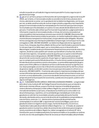 estudionopuede serutilizadode ningunamaneraparadefinirlavíaa seguirse porel
gasoductoque traiga
32. 32. gas al sur:primero,porque se efectuóantesde lapromulgaciónyvigenciade laLeyNº
29129, por lotanto, el mencionadoestudionoconsideralostérminosyalcancesde la
misma,ademásde nocontar conla aprobaciónde losGobiernosRegionales,conlosque,
por Ley,se debe coordinarantesde realizarningúnestudioysegundoymásimportante,
porque el mencionadoestudiofue manipuladoporProInversiónparaque éste arrojara
losresultadosque ellosdeseaban,encuantoa laruta y desde donde deberíaveniral sur
peruano.Finalmente cabe señalarque ProInversiónhaquitadode supáginawebtodala
informaciónrespectoal mencionadoestudio,e incluso,de lamismaconvocatoriaal
concursopúblicointernacionalque convocóyque constóUS $ 200.000 (DoscientosMil
00/100 DólaresAmericanos) atodoslosperuanos,sinmediarexplicaciónválidayenclara
muestrade poca transparenciainstitucional,alaque ademásestánobligados.Nosotros
hemosconseguidoestainformaciónpidiéndolaal amparolegal,lamismaque nosha sido
entregadaenLIMA. DECIMO SEGUNDO- Los GobiernosRegionalesde lasregionesde
Cusco,Puno,Arequipa,ApurímacyMadre de Diosya han manifestadosuposiciónfrente a
la ruta que el gas al surdebe seguir,porsu necesidadyusoenel desarrollode la
Macrorregión,estableciendo que directamente favorecerátrece provinciasde estascinco
regiones,desdelascualespodránsalirramalesque beneficienamuchasmás,dentroy
fuerade estasregiones,incluyendoavariasde aquellasque se supone se beneficiarían
con el tendidocostero del gasoducto.DÉCIMOTERCERO.- Nose puede postergarel
desarrollode nuestranaciónoparte de ellaporlograrun ingresoeconómicoinmediato
que no compensaránuestrafaltade desarrollo,ni muchomenoscuandose pospone por
brindardesarrolloeconómicoysocial a otrospaíses.La pretendidaexportaciónde gasa
paísescomo Chile yMéxicosinabastecerprimerolademandanacional nosignificasino
eso:dejarpostergadounavezmás el desarrollosocioeconómicodel Surdel Perúafavor
de ganancia rápida, vendiendonuestrosrecursosparaque otrospaíseslo utilicenensu
desarrollo.DÉCIMOCUARTO.- Finalmente cabe acotarla importanciaestratégicade que
existandiferentesopcionesparapoderalcanzarel Gas desde Camiseahacialacosta,pues
al existirunúnicoabastecedor,yunaúnicaruta desde Camiseahacialacosta,se corre el
peligrode paralizarbuenaparte de laeconomía,cuandoesta únicaopción,pudierasufrir
algunacontingencia.
33. 33. IV.- FUNDAMENTACIÓN JURÍDICA:DERECHOSLESIONADOSPRIMERO.- Lalegitimidad
para obrar la da el artículo 40° del CódigoProcesal Constitucional,puesse tratade la
defensade interesesdifusos,yaque el hechode impulsarel tendidodel gasoducto
costeroafectaría a Arequipaya toda la Macro RegiónSur,puesporla limitacióndel
mercadodemandante surperuano,el GasoductoSurAndinoyano sería viable ni se
desarrollaríaporque,repetimos,conlacantidadde gas trasladadopor el otro de los
gasoductose cubrirían lasnecesidadesactualesyproyectadasdel puntofocal de
demanda,atentandocontraunaserie de derechosde lospobladorescomprendidosen
este territorio,comoson:1.1.- Atentacontra el procesode descentralización,
contempladoenel artículo188° y siguientesde nuestraCartaMagna, puescon el
gasoductocosterose negaría el acceso al gas, fuente de desarrollo,alasierrasur,
impidiendoel adecuadodesarrollode laMacro RegiónSur.1.2.- El Estado,de aceptarel
gasoductocosteroincumpliríasudeberde promociónde condicionesparael progreso
social y económicode laMacro RegiónSur,deberconsagradoenel artículo23° de la
Constitución,puesel empleoproductivoylaempresarentable enlospueblossurandinos
se vería una vezmás postergadosafavorde laszonasya industrializadasydesarrolladas
 