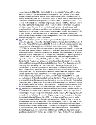 económicamente.SEGUNDO.- El Artículo66° de la ConstituciónPolíticadel Perúseñala
que losrecursosno renovablessonpatrimonionacional yque el estadodeterminasu
aprovechamiento,mediante normas.Ladeclaraciónde necesidade interéspúblicoyel
abastecimientode gasa la Macro RegiónSur,implicanlaaplicaciónde este artículo,porlo
tanto el mismoEstadoestáobligadoaejecutartal medida,de manerapreferente,loque
se vería obstaculizadoconel tendidodel gasoductocostero.TERCERO.- El artículo58° del
mismocuerpolegal señalaque esel Estadoel que orientael desarrollodel país,yactúa
principalmente enlasáreasde promociónde empleo,salud,educación,seguridad,
serviciospúblicose infraestructura.El gas,enla RegiónSurAndinaes,precisamente,el
medioque necesitamosparacrear empleoyparadotar y mejorarlosserviciospúblicode
la zona,ademásde fomentarlacreaciónde empresasyla mejorade la producción
agrícola, ademásde poderle darunvalor agregadoa susproductos,uno de losprincipales
objetivosdel programa“SierraExportadora”.
34. 34. CUARTO.- No esexigible el requisitode agotamientode víaprevia,pueséstanose
encuentraregulada,porlotanto,estamosdentrode losalcancesdel artículo46°, inciso3
del CódigoProcesal Constitucional.QUINTO.- Siendounactocontinuadoque aúnnocesa,
estamosdentrodel plazode interposiciónde lapresente demanda.V.- MONTODEL
PETITORIOPor seruna acción que buscaamparo a derechosconstitucionales,el montodel
petitorionose puede establecerVI.-VÌA PROCEDIMENTALLapresente se deberátramitar
como unaAcción de Garantías Constitucionales,tal comolodispone el artículo200º inciso
2 de l ConstituciónPolíticadel Perú,enconcordanciaconel artículo2 del CódigoProcesal
Constitucional VII.- MEDIOSPROBATORIOSOfrecemoscomomediosprobatorioslos
siguientes:- El textode la LeyNº 29129, publicadael 08 de noviembre del2007 en el
diariooficial El Peruano,que constade dosartículos,en lacual se declarade necesidade
interéspúblicolaconstruccióndel gasoductoCamisea –Santa Ana– Cuzco,así comodel
gasoductohacia lasregionesde Puno,Huancavelica,Arequipa,MoqueguayTacna,
facultándose aproInversiónparaque encoordinaciónconel Ministeriode Energíay
Minas y losgobiernosregionales,realice laevaluaciónylosestudiosde factibilidadtécnica
correspondientes. - Las declaracionesvertidasporel PrimerMinistro,Jorge delCastillo
Gálvez,acerca de favorecerlaconstrucciónde ambosgasoductos,puesnoson
excluyentesentre sí,publicadasenel diarioLaRepublicadel día08 de Mayo del 2008 . -
Las declaracionesdel Presidentede laRepública,AlanGarcíaPérez,tambiénfavoreciendo
la construcciónde ambosgasoductos,al decirque no sonexcluyentesentre síysinaplicar
enabsolutolaLey Nº 29129, que él mismopromulgó,publicadasenel diarioLaRepublica
del sábado26 de Abril del 2008 - El comunicadode la Cámara de Comercioe Industriade
Arequipa,enel que apoyanlaopciónde traer el gas a Arequipavíael gasoductoandino.
35. 35. - El comunicadode laSociedadNacional de Industria,enel cual claramente afirmaque
el gasoductosur andinoesexcluyente conel gaseoductoporlacosta y que el primeroes
necesarioparaintegrarenergéticamenteaCuzco,Puno,Arequipa,Moquegua yTacna,en
concordanciacon la Políticade Inclusióndel gobiernoperuano,publicadoenel diarioLa
Republicael miércoles30de abril del 2008. - La Declaracióndel Cuzco,suscritaporlos
gobiernosregionalesde Cusco,PunoArequipa,ApurímacyMadre de Dios,en laque se
demuestraclaramente que lavoluntade intenciónde estasregionesesque el gaslleguea
lasmismasa travésdel gasoductoandino,pormúltiplesrazoneseconómicasysociales. - El
pronunciamientode lasociedadcivil delCuzco,rechazandoel gasoductocosteroypiden
el gasoductoandino,enel diarioLa Repúblicadel 22de mayodel 2008. - Informe del
diarioLa República,secciónEconomía,del 02 de mayodel 2008, enel que demuestran
que dos gasoductossoninviablesyque si se construye el gasoductocostero,el gasoducto
 