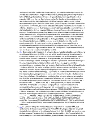 andinoseríainviable. - LaDeclaraciónde Arequipa,documentonacidode lacumbre de
alcaldesdel surendefensadel gasoductosurandino,enlaque exigenel cumplimientode
la leyNº29129, pidiendolaconstruccióndel gasoductosurandino,publicadael 20 de
mayodel 2008 en el Correo. - Dos Informesdel señorHumbertoCampodónico,enla
secciónEconomía del diarioLaRepúblicadel 03 de mayo del 2008,en el que explica
técnicamente porqué laconstrucciónde ambos gasoductos(de lacosta y sur andino) son
mutuamente excluyentes,basadosendatosde institucionesypersonasespecializadasen
el tema. - Declaracionesde diversasautoridadesregionales,recogidasenuninforme enel
diarioLa Repúblicadel 9de mayodel 2008, en el que ratificansuintenciónde apoyarla
construccióndel gasoductosurandino,yexponenel peligroque existaunsoloductoque
abastezcatodoel Perú,peligroque desapareceríaconel ducto andino. - Declaraciónde
Hugo OrdoñezSalazar,Presidente Regionalde Tacna,respaldandoel GasoductoAndino,
contenidasenel diarioLaRepúblicadel 11 de mayo del 2008. - Editorial del diarioLa
Repúblicadel 11 de mayodel 2008, enel que se advierte de lanecesidadsocial,
económicaypolíticade construirel gasoductosurandino. - Informe del diarioLa
Repúblicaenel que se indicaladirectivadel BIDde exportarnuestrogasa Chile,porlo
que daría preferenciaal gasoductocosteroal sur, sinimportarlacapacidad de desarrollo
que puedageneral enlasmacro regiónsurandina.
36. 36. - Declaracionesdel Presidentede laRegiónCuzco,HugoGonzálesSayán,enel diarioLa
Repúblicadel 9de mayo del 2008, en el que advierte del climasocial alteradoque vive
Cuzco porla amenazaque el gasoductocosteropuedaserconstruidoenvezdel andino. -
Publicaciónenel diarioExpresodel29 de mayodel 2008, enel que se afirmaque la
Comisiónde Energíay Minasdel Congresosolicitaráexplicacionesal ministrode Energíay
Minas para que explique undocumentosecretode SuezEnergyproponiendola
construcciónde un gasoductoal sur por la costa. - Publicaciónenel diarioLaRepublicadel
9 de Mayo del 2008, con lasdeclaracionesdel Vice Ministrode EnergiasYMinas enel
sentidode nopodernegarse al proyectodel gasoductoporla costa y por ellole daríanen
tresmeseslaconcesióna SuezEnergy. - Expedientede laconvocatoriaaConcurso Público
Internacional,bases,otorgamientode buenaproyel Informe Final,del estudioque Pro
Inversiónrealizóparael trazadode un gasoductoal sur peruano,así comolas ciudades
que deberíanbeneficiarse segúneste estudio.Señalamosunavezmasque este informe
no estáenla páginawebde Pro Inversión,apesarque sí deberíaexistirenellaporley. -
OficioCircularNº320-2008JCEN/CR del 27 de mayodel 2008, enla que advierte de
maniobrasdilatoriasdel Ministeriode Energíay Minas,para demoraraún más la
construccióndel gasoductoandinoydar pie a la construcciónde unopor la costa,
apoyadostal vezen el inválidoestudio mencionado.PORLOEXPUESTO Pedimosse admita
a trámite la demanda,declarándolafundadaensuoportunidadyretrotrayendolosactos
lesivosal momentoyenel modoindicadosenel petitoriode lapresente.……….,…… de
……….. de ……. ANEXOS1.A Fotocopiadel DNIdel SERGIOALBERTO RICARDOARTIEDA
CARPIO1.B Fotocopiadel DNIde JOSÉ MARÌA GUILLERMO ALBERTO ZIMMERMANN
ARDUZ 1.C Fotocopiadel DNIde EDUARDO ALFREDOZACARÍASDEL CARPIOMANCHEGO.
1.D El textode la LeyNº 29129, publicadael 08 de noviembre del 2007 enel diariooficial
El Peruano.
37. 37. 1.E Copiade la hojadel diarioLa Republicadel jueves8de Mayo del 2008, que
contienenlasdeclaracionesvertidasporel PrimerMinistro,Jorge del CastilloGálvez1.F
Copiade la hojadel diarioLa Republicadel sábado26 de Abril del 2008, que contienenlas
declaracionesdel Presidentede laRepública,AlanGarcía Pérez.1.G Copiade la hojadel
diarioLa Republicadel miércoles7de Mayo, que contiene el comunicadode laCámarade
 