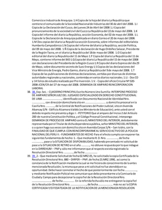 Comercioe Industriade Arequipa.1.HCopia de la hojadel diarioLa Republicaque
contiene el comunicadode laSociedadNacionalde Industriasdel30 de abril del 2008. 1.I
Copiade La Declaracióndel Cusco,del jueves24 de Abril del 2008 1.J Copiadel
pronunciamientode lasociedadcivil delCuzcoLa Repúblicadel 22de mayo del 2008. 1.K
Copiadel informe del diarioLaRepública,secciónEconomía,del 02 de mayo del 2008. 1.L
Copiade la Declaraciónde ArequipapublicadaendiarioCorreoel 20 de mayo del 2008.
1.M Dos copiasdel diarioLa RepublicasecciónEconomía,sobre informesdel editorialista
HumbertoCampodónico1.N Copiasdel informe deldiarioLaRepública,secciónPolítica,
del 09 de mayo del 2008. 1.Ñ Copiade la declaraciónde HugoOrdóñezSalazar,Presidente
de la RegiónTacna,en el diarioLa Repúblicadel 18de mayodel 2008. 1.O Copiadel
editorial del diarioLaRepublicadel 11 de Mayo 1.P Copiadel diarioLa Republicadel 11 de
Mayo, contiene informedel BID1.QCopiadel diarioLa Republicadel 15 de mayodel 2008
con declaracionesdel Presidentede laRegiónCusco1.RCopiadel diarioExpresodel día29
de Mayo, sobre documentosecretode SuezEnergy1.SCopiasde las declaracionesdel
Vice Ministrode Energía,PedroGamio,diarioLa Repúblicadel 9de mayodel 2008. 1.T
Copiasde las publicacionesde distintasdeclaraciones,vertidaspordiversasde distintas
autoridadesregionalesynacionales,contenidasenvariosdiariosnacionales.1.U.- DosCD
y 14 foliosde estudiorealizadoporProInversión.1.V.- Copiadel oficioCircularNº320-
2008-JCEN/CR del 27 de mayo del 2008. DEMANDA DE AMPAROREINCORPORACION
LABORAL
38. 38. Exp.Sec.: CUADERNOPRINCIPALEscritoNúmeroUnoSumilla:INTERPONEPROCESO
DE AMPAROSEÑORJUEZ DEL JUZGADO ESPECIALIZADOEN DERECHO CONSTITUCIONAL
DE LIMA ………………………., identificadoconDocumentoNacionalde IdentidadNro.
………………, con direccióndomiciliariasitoen…………………………. y domicilioprocesal enla
CasillaNro.…………, de la Central de NotificacionesdelPoderJudicial,sitoenAvenida
AbancayS/N - EdificioAlzamoraValdéz (ex Ministeriode Educación);ante ustedconel
debidorespetome presentoydigo:I.- PETITORIOQue al amparo del Inciso2 del Artículo
200 de nuestraConstituciónPolítica,yel CódigoProcesal Constitucional,interpongo
DEMANDA DE PROCESODE AMPAROcontra EL MINISTERIO DEL INTERIOR,debidamente
representadaporel Titularde dichadependenciapública,señorMINISTRODELINTERIOR,
o a quienhaga susvecescondomiciliositoenAvenidaCorpacS/N – San Isidro,conla
FINALIDADDE QUE CUMPLA CON REINCORPORARMEAL SERVICIOACTIVODELA POLICIA
NACIONALDELPERU II.- FUNDAMENTOSDE HECHO Para el efectocumploconexponerlos
siguientesfundamentosde hecho:1.- Que mediante R.D.Nro. ……………., de fecha
……………., pase a laSITUACION DE DISPONIBILIDAD,habiendopresentadomi solicitudde
pase a la SITUACION DE RETIRO enel año …………, no obtuve respuestaporloque indague
enla DIRREHUM – PNPy sólome informaronque al respectoexistíaregistradola
ResoluciónDirectoral Nro.………….,de fecha……………….
39. 39. 2.- Que mediante Solicitud de fecha02.MRZ.05, he solicitadolacopiaCertificadade la
ResoluciónDirectoral Nro.880 – DIRPER – PNP,de fecha23.MRZ.1990, así como la
constanciade la Notificaciónmediantelacual se me hicierade conocimientode laantes
mencionadaResolución,lamismaque pese ami solicitudnofue atendidaensu
oportunidad.Debohacerconnotarel hechode que posteriormente confecha………………,
y mediante NotificaciónPolicial me comunicanque debopresentarme alaComisaríade
Ciudady Campopara decepcionarla copiafiel de laResoluciónDirectoralNro.
………………………., de fecha…………….. En la referidafechasólome entregaronlacopiafiel
de la ResoluciónDirectoral Nro.……………………,de fecha……………….., másno así laCOPIA
CERTIFICADA Y/OFEDATEADA DE LA NOTIFICACION DE LA MENCIONADA RESOLUCION
 