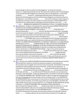 Ficta de Acogerse aSilencioAdministrativoNegativo”,confechade recepción…………..
Anexo1.d.- CargoOriginal del Recursode “RevisiónContralaResoluciónFictade Acogerse
a SilencioAdministrativoNegativoal noAtenderse Recursode Apelación”,confechade
recepción……………...Anexo1.e.- CargoOriginal del Recursode “RevisiónContra la
ResoluciónFictade Acogerse aSilencioAdministrativoNegativoal noAtenderse Recurso
de Apelación”,confechade recepción……………….Así mismocumplocon anexarcopiasen
cantidadsuficienteparalosintervinientesenel presenteproceso.PORLOEXPUESTO:A
UstedseñorJuez,pidoatenderlosolicitadoytramitarlaconforme aLey.Lima,…….. de
……….del ……. DEMANDA DE AMPAROEFECTIVIDADDE LA TUTELA Y AL DEBIDO PROCESO
42. 42. Expediente :Cuaderno:Principal Sumilla:AcciónDe AmparoSEÑOR PRESIDENTEDE
LA SALA CIVILDE LA CORTE SUPERIORDE JUSTICIA DE LIMA ………………………………………..,
identificadoconDNINº 07383124, domiciliadoen……………………,señalandocomo
domicilioprocesalen…………………………, ante Ud. atentamente decimos:Que,interpongo
la presente acciónde amparo,yla dirijocontrael Juezdel ………………….. JuzgadoPenal de
Lima,cuyo domicilioseñaloenel PrimerOtrosi de estademanda.Ademásdel Juez
emplazado,lapresente accióntambiénvadirigidacontra…………………….. , domiciliadoen
…………………….. I.PETITORIO: Que,recurroa su despachoa finde interponerlapresente
demandade amparo,por violacióndel derechoconstitucional A LA EFECTIVIDADDE LA
TUTELA Y AL DEBIDO PROCESO(DERECHO A LA DEFENSA Y DERECHO A LA PLURALIDADDE
INSTANCIAS),contrael ………… JUZGADO PENALDE LIMA; A FIN DE QUE SE REPONGA EL
ESTADO DE COSASHASTA EL MOMENTO DE EN QUE SE PRODUJOLA VIOLACIÓN DEL
DERECHO CONSTITUCIONALINVOCADO,enatenciónalossiguientesfundamentosde
hechoy de derecho:II.FUNDAMENTOSDE HECHO: 1. Que,el recurrente interpuso
denunciapenal de parte porante la ………………. FiscalíaProvincial Penal de Lima,siendo
que la mismadebidamente formalizadafue remitidaal ………………… JuzgadoPenal de
Lima,aperturandose instrucciónencontrade …………………, por la comisióndel delito
Contra El Patrimonioenlamodalidadde Usurpación.2.Que,para efectosde sustentar
nuestradenunciaenreferencia,ofrecimosencalidadde MEDIOSPROBATORIOS,los
siguientes:
43. 43. a. Las diferentesCONSTATACIONESPOLICIALESdebidamente certificadasporlaPolicía
Nacional del Perú,donde se verificanlosactosde usurpación,cometidosporlos
denunciadosyque el juzgadonolosmerituocomocorresponde,afectándose losderechos
señaladosel nuestropetitoriode lapresenteacción,siendoestoslossiguientes: - La
ConstataciónPolicial Certificada,de fecha…….... - La ConstataciónPolicial Certificada,de
fecha……… - La ConstataciónPolicial Certificada,de fecha……… - La ConstataciónPolicial
Certificada,de fecha………b. Las diferentesFOTOSdonde conforme alasconstataciones
policiales–arribaseñaladas- se aprecianobjetivamente yendetallelosactosdenunciados.
c. EL PLANODEL INMUEBLE SUB - MATERIA, donde se apreciael lugarque abruptamente
fuéramosdespojadosporlosdenunciados,estoesunpasaje común.d.Los CONTRATOS
DE ARRENDAMIENTO(3),suscritosporlosrecurrentesencalidadde propietariosylosque
fuerannuestrosinquilinos,losmismosque tuvieronque verseobligadosamarcharse del
lugar,donde vivían,estoes,losinterioresNº1, 2 y 3, luegodel abruptotapiadode puertas
y ventanas.e.La HOJA DE RESUMEN (HR) expedidaporlaMunicipalidadde ……… –
Determinacióndel ImpuestoPredial ………..,donde se describenlosinteriores1,2, y 3 de
maneraindependiente cadaunoycon la disposicióntodosellosdelpasaje común,
despojadoporlosdenunciados.f.La HOJA INFORMATIVA Nº……………………., expedidopor
el InstitutoCatastral de Lima,donde se verificaque conforme alainspecciónocularde
fecha……………… llevadaacabo por losfuncionariosde lainstitución,el inmueble sub –
 