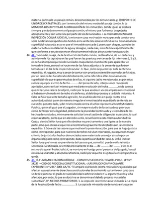 materia,constade un pasaje común,desconocidosporlosdenunciados.g.El REPORTE DE
UNIDADESCATASTRALES,con lamencióndel mismomododel pasaje común.h.La
MEMORIA DESCRIPTIVA DE ACUMULACIÓN de losinmuebles,dondeigual,se destaca
siempre yentodomomentoel pasaje común,el mismoque fuéramosdespojados
abruptamente yconviolenciaporparte de losdenunciados.i.LamismaDILIGENCIA DE
INSPECCIÓN OCULARJUDICIAL,lamismaencuya motivaciónmuya pesarde constar una
serie de detallesrespecto aloshechosenlasentenciasolose refirióaella,de unamanera
superficial yabsurda,estoesque el inmueble constade 1puertacon chapas, paredesde
material noble e instalaciónde aguay desagüe,nadamas,sinreferirse específicamente
que conforme a estase observanefectivamenteindiciosde unaanteriorocupación
44. 44. comúndel pasaje,de ladestruccióndel bañocomún,del lavatorio,de suscañerías,y
asimismode lostapiadosenlasque fueranlaspuertasy ventanasde losinteriores1,2 y3,
no señalatampoco que losdenunciadosmaquillaronel ambiente paraaparentarun
inmueble único,comosi se hacenverde lasfotosadjuntasa la presente que fueron
tomadasen el día de la inspecciónocular.3. Que,como se puede verenla sentencia
expedida,el Juzgado,muyapesarde contar con pruebasostensiblescomolasseñaladas,
por un ladono lasha valoradodebidamente,se hareferidoaellasde unamanera
superficial yloque espeormuchasde ellas,ni siquieralashamencionado,esporestas
razonesque por escritode fecha………… del presente año,interpusimosrecursode
apelación,contraellael mismoque mediante resoluciónde fecha………….,se da cuenta
que mi recurso carece de objeto,razónpor la que acudoen viade amparo constitucional
al haberse vulneradomi derechoaladefensa,al debidoprocesoyala doble instancia.4.
Cabe señalarque ante tamaña agresión,he acudidoademásenquejacontraesta
autoridadjudicial quiende manerairregulare inmotivadahaexpedidolasentenciaen
cuestión;porotro lado, ydel mismomodocontra el señorrepresentantedel Ministerio
Publico,quienal igual que el juzgador,sinmayorestudiode losactuadosypeor aun,
como defensorde lalegalidad,debióante lapluralidadcontinuadaysistemáticade los
hechosdenunciados,mínimamente solicitarlarealizaciónde diligenciasespeciales,locual
resultaextraño,porloque enatencióna ello,recurrícontra estamismaautoridadvía
Queja,siendoSeñorJuezque elloobedece noprecisamenteaunaligerezade nuestra
parte,sinoque el caso esque nos encontramosgravementeafectadosconlasentencia
expedida.5.Sonesta lasrazonesque motivanlapresente acción,paraque se haga justicia
como corresponde,paraque nuestrosderechosnoseanrecortados,paraque conmayor
criteriode justicialoshechosdenunciadosseanmateriade unmejorestudioporun
órgano colegiadocomocorresponde,dadalaparticularidaddel caso.6.Debo indicar
SeñorJuezque lomas sorprendente delcasoesque,comoUd. puede verlareferida
sentenciacuestionada,se emitióprecisamente el día…..de ………… del ………, estoes el
mismodía que el PoderJudicial,se mantuvoenhuelgaporel personal del juzgado,locual
nos causa unatotal y absolutaextrañeza,razónporlaque he exigidounainvestigaciónvía
queja.
45. 45. III.FUNDAMENTACION JURÍDICA : - CONSTITUTUCION POLITICA DEL PERU - LEY Nº
28237 – CODIGO PROCESALCONSTITUCIONAL- JURISPRUDENCIA VINCULANTE
EXPEDIENTE Nº 2347-2004-AA/TC “El amparo si procede contraresolucionesjudicialesque
afectansupuestamente derechosconstitucionalesde contenidosustantivoencuyocaso
se debe examinarel gradode razonabilidadoarbitrariedadensuargumentaciónysi ha
afectado,porende,loque endoctrinase denominael debidoprocesomaterial o
sustantivo”.IV.MEDIOSPROBATORIOS:1.La copiade lasentenciacuestionada.2.La copia
de la Resoluciónde fecha………………..3. La copiade mi escritode denunciaenlaque se
 
