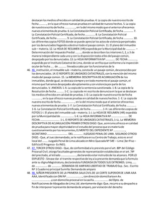 destacanlosmediosofrecidosencalidadde pruebas.4.La copia de nuestroescritode
fecha……….., enla que ofrezconuevaspruebasencalidadde nuevoshechos.5.La copia
de nuestroescritode fecha……………., en ladel mismomodoque el anteriorofrecemos
nuevoselementosde prueba.6.La ConstataciónPolicial Certificada,de fecha…………… 7.
La ConstataciónPolicial Certificada,de fecha…………… 8. La ConstataciónPolicial
Certificada,de fecha…………… 9. La ConstataciónPolicial Certificada,de fecha……………10.
Las diferentescopiasFOTOSdonde se puede apreciarlosactosde violenciaperpetrados
por losdenunciadosllegandoadestruirtodoel pasaje común.11.El planodel inmueble
sub– materia.12. La HOJA DE RESUMEN (HR) expedidaporlaMunicipalidadde ………….. –
Determinacióndel ImpuestoPredial ………,donde se describenlosinteriores1,2, y 3 de
maneraindependiente cadaunoycon la disposicióntodosellosdelpasaje común,
despojadoporlosdenunciados.13.La HOJA INFORMATIVA Nº………….. DE FECHA ………….,
expedidoporel InstitutoCatastral de Lima,donde se verificaque conforme alainspección
ocularde fecha….. de ………… llevadaacabo por losfuncionariosde la
46. 46. institución, el inmueble sub –materia,constade unpasaje común,desconocidospor
losdenunciados.14.El REPORTE DE UNIDADES CATASTRALES,conla mencióndel mismo
mododel pasaje común.15. La MEMORIA DESCRIPTIVA DEACUMULACIÓN de los
inmuebles,dondeigual,se destacasiempre yentodomomentoel pasaje común,el
mismoque fuéramosdespojadosabruptamente yconviolenciaporparte de los
denunciados.V.ANEXOS:1-A.La copiade la sentenciacuestionada.1-B.La copiade la
Resoluciónde fecha…………1-C. La copiade mi escritode denunciaenlaque se destacan
losmediosofrecidosencalidadde pruebas.1-D.La copiade nuestroescritode fecha
………….., enla que ofrezconuevaspruebasencalidadde nuevoshechos.1- E.La copiade
nuestroescritode fecha……………….., en la del mismomodoque el anteriorofrecemos
nuevoselementosde prueba.1- F.La ConstataciónPolicial Certificada,de fecha……………
1-G. La ConstataciónPolicialCertificada,de fecha………………1-H. Las diferentescopiasde
FOTOS1-I. El planodel inmueble sub –materia.1-J.La HOJA DE RESUMEN (HR) expedida
por la Municipalidadde ………………..1-K.La HOJA INFORMATIVA Nº……………………. DE
FECHA ……………………….. 1-L. El REPORTE DE UNIDADESCATASTRALES,1-LL. La MEMORIA
DESCRIPTIVA DEACUMULACIÓN PRIMER OTROSIDIGO: Que,asimismoofrezcoencalidad
de pruebapara mayor objetividadenel estudiodel procesoque esmateriade
cuestionamientoporlosrecurrentes,ELMERITO DEL EXPEDIENTE Nº ………………,
SECRETARIO…………………………. DEL ………….. JUZGADO PENALDE LIMA. SEGUNDO OTROSI
DIGO.- Que,al Juezdemandado,se le notificaraensuCentrode Trabajo,estoes enel
local del …….. JuzgadoPenal de LimaubicadoenMiro QuezadaNº 549 – Lima (3erPiso –
EdificioEl Progreso- Ex INEI).
47. 47. TERCER OTROSI DIGO.- Que,de conformidadalo previstoporel art. 80º del Código
Procesal Civil,otorgofacultadesgeneralesde representaciónestablecidasenel art.74º
del precitado,al letrado…………………..,declarandoestarinstruidode losalcances.PORLO
EXPUESTO : Sírvase dar el tramite respectivode leyala presente demandaque laformulo
ante su dignaMagistratura,declarándolaFUNDADA EN TODOS SUS EXTREMOS. Lima,…..
de ……………… de ………….. DEMANDA DE AMPAROLIBERTAD DE TRABAJOExp.:Sec.:Escrito
Nª 1 Cuadernoprincipal Sumilla:Demandade amparo
48. 48. SEÑORPRESIDENTE DE LA PRIMERA SALA CIVILDE LA CORTE SUPERIORDE LIMA AAA
AAA,IdentificadoconDNINª.....................,condireccióndomiciliariaenAv.
..........................ycondomicilioprocesal enlacasilla...................del Dpto.de
Notificacionesde Abogadosde Lima;Ud.atentamente digo:Que,recurroasudespachoa
finde interponerlapresente demandade amparo,porviolacióndel derecho
 