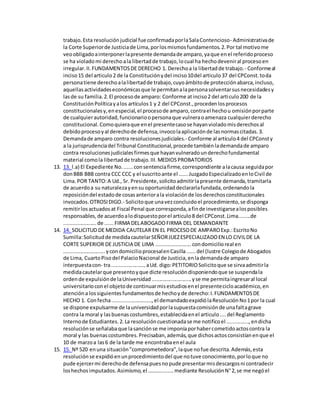 trabajo.Esta resolución judicial fue confirmadaporlaSalaContencioso- Administrativade
la Corte Superiorde Justiciade Lima,porlosmismosfundamentos.2.Por tal motivome
veoobligadoainterponerlapresente demandade amparo,yaque enel referidoproceso
se ha violado mi derechoala libertadde trabajo,locual ha hechodeveniral procesoen
irregular.II.FUNDAMENTOSDE DERECHO 1. Derechoa la libertadde trabajo.- Conformeal
inciso15 del articulo2 de la Constituciónydel inciso10del articulo37 del CPConst.toda
personatiene derechoalalibertadde trabajo,cuyoámbitode protecciónabarca,incluso,
aquellasactividadeseconómicasque le permitanalapersonasolventarsusnecesidadesy
lasde su familia.2.El procesode amparo: Conforme atinciso2 del articulo200 de la
ConstituciónPolíticayalos artículos1 y 2 del CPConst.,procedenlosprocesos
constitucionalesy,enespecial,el procesode amparo,contrael hechou omisiónporparte
de cualquierautoridad,funcionarioopersonaque vulneraoamenaza cualquierderecho
constitucional.Comoquieraque enel presentecasose hayanvioladomisderechosal
debidoprocesoyal derechode defensa,invocolaaplicaciónde lasnormascitadas.3.
Demandade amparo contra resolucionesjudiciales.- Conforme al artículo4 del CPConsty
a la jurisprudenciadel Tribunal Constitucional,procede tambiénlademandade amparo
contra resolucionesjudicialesfirmesque hayanvulneradounderechofundamental
material comola libertadde trabajo.III.MEDIOSPROBATORIOS
13. 13. l.a) El Expediente No.......consentenciafirme,correspondiente alacausa seguidapor
donBBB BBB contra CCC CCC y el suscritoante el ......JuzgadoEspecializadoenloCivil de
Lima.POR TANTO:A Ud., Sr. Presidente,solicitoadmitirlapresente demanda,tramitarla
de acuerdoa su naturalezayensu oportunidaddeclararlafundada,ordenandola
reposicióndel estadode cosasanteriorala violaciónde losderechosconstitucionales
invocados.OTROSIDIGO.- Solicitoque unavezconcluidoel procedimiento,se disponga
remitirlosactuadosat Fiscal Penal que corresponda,afinde investigarsealosposibles
responsables,de acuerdoalodispuestoporel articulo8 del CPConst.Lima........de
......................de ......FIRMA DELABOGADOFIRMA DEL DEMANDANTE
14. 14. SOLICITUD DE MEDIDA CAUTELAR EN EL PROCESODE AMPAROExp.:EscritoNo
Sumilla:Solicitudde medidacautelarSEÑORJUEZESPECIALIZADOEN LO CIVILDE LA
CORTE SUPERIOR DE JUSTICIA DE LIMA ........................condomicilioreal en
............................ycondomicilioprocesalenCasilla......del (lustre Colegiode Abogados
de Lima, CuartoPisodel PalacioNacional de Justicia,enlademandade amparo
interpuestacon- tra.......................aUd. digo:PETITORIOSolicitoque se sirvaadmitirla
medidacautelarque presentoyque dicte resolucióndisponiendoque se suspendala
ordende expulsiónde laUniversidad...........................yse me permitaingresaral local
universitarioconel objetode continuarmisestudiosenel presentecicloacadémico,en
atencióna lossiguientesfundamentosde hechoyde derecho:I.FUNDAMENTOSDE
HECHO 1. Confecha...........................,el demandadoexpidiólaResoluciónNo1por la cual
se dispone expulsarme de launiversidadporlasupuestacomisiónde unafaltagrave
contra la moral y lasbuenascostumbres,establecidaenel articulo....del Reglamento
Internode Estudiantes.2.La resolucióncuestionadase me notificoel ...............,endicha
resoluciónse señalabaque lasanciónse me imponíaporhabercometidoactoscontra la
moral y las buenascostumbres.Precisaban,además,que dichosactosconsistíanenque el
10 de marzoa las6 de la tarde me encontrabaenel aula
15. 15. Nº 520 enuna situación"comprometedora",laque nofue descrita.Además,esta
resoluciónse expidióenunprocedimientodel que notuve conocimiento,porloque no
pude ejercermi derechode defensapuesnopude presentarmisdescargosni contradecir
loshechosimputados.Asimismo,el ……….........mediante ResoluciónN°2,se me negóel
 