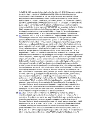fecha15-12-2005; con domicilioreal ylegal enAv.Balta847-Of.6,Chiclayo,ante ustedme
presentoydigo:I.- DATOSDE LOS DEMANDADOS:El Ministeriode Educacióncon
domicilioenlacalle Vande VeldeN°160, San Borja; asimismolapresente Acciónde
Amparodeberáse notificadoal ProcuradorPúblicodel Ministeriode Educacióncon
domicilioenel Jr.SánchezCerroN°2150, JesúsMaría, Lima. II.- PETITORIO:INTERPONGO
DEMANDA DE ACCION DE AMPARO contra el Ministeriode Educación,conlafinalidadde
que el Juzgadoejercitandounaefectivatutelajurisdiccionalsuspendalaaplicacióne
implementacióndel DecretoSupremoN°027-2007-ED que apruebael Reglamentodel Ley
28649, que autorizóal Ministeriode Educaciónrealizarel ConcursoPúblicopara
Nombramientode Profesoresde EducaciónBásicayEducación TécnicoProductivapor
vulneraral numeral 2 del Art.2° de la ConstituciónPolíticadel Perúyasícomo que
52. 52. vulneralosArts.22, 23, y 26 de lamismaCarta Magna, puesexcluye ydiscrimina
contratadoy no contratado al aplicarindebidamente suparticipaciónlibreparael
Concursode Nombramientoyaque conforme aparece enlaNovenaDisposición
Transitoria,ComplementariayFinal,impide laparticipacióna losprofesoresque nohan
participaciónenlaEvaluaciónCensal,que atentacontrael derechoal trabajo,asimismo
vulneralaLeydel Profesorado24029, modificadoporlaLey25212 que se ampare nuestro
derechoa laparticipaciónyadjudicaciónde plazaDocente paraNombramiento,de
acuerdoal puntaje obtenidoyel cuadrode méritos.yaque conforme al Art.158 de su
ReglamentoD.S.19-90- ED, establece laconformacióndel Comité de Evaluaciónpara
Nombramientode Docentesenel que debe participarunrepresentantede laorganización
sindical respectiva,sinembargoenel DecretoSupremo,materiade lapresente acciónde
amparo,en suArt. 15 no aparece la representaciónsindical comointegrantedel Comité
de Evaluación,situaciónque alternaytrastocael derecholaboral yagrede losconvenios
internacional emanadosde laOITque dispone laparticipaciónde larepresentación
sindical entodonivelese instanciasdel centrode trabajo,seanestospúblicosoprivados.
institucióngremial (sindicato).De lamismamanerael DecretoSupremoN°027-2007- ED
violentaflagrantementeel incisobdel Art.8, así como transgrede brutalmente el Art.57°
de la LeyGeneral de EducaciónN° 28044; primeroque dispone laequidadque garantizaa
todoslosprofesoresigualesoportunidadesde acceso( nombramiento),permanenciay
trato enun sistemaeducativode calidad;segundoporque discriminae impide la
participaciónde lainstitucióngremial (sindicato).III.-FUNDAMENTODEHECHOS: 1. Que
mediante LeyN°28649 se autorizaal Ministeriode Educaciónya los gobiernosregionales,
así como a losorganizamosdescentralizadosdel SectorEducaciónllevaraacabo el
ConcursoPúblicode Nombramientode Profesores.2.Que el mandatoimperativode la
LeyN° 28649 tiene comoobjetivoel nombramientode todoslosprofesorescontítulo
pedagógicosincondiciónni discriminaciónalguna,muchomenoscontiene el carácter
excluyentede quienesparticiparononoenla evaluacióncensal.
53. 53. 3. Que asimismolaleyenreferenciaN°28649 no dispone laexclusióndel o
impedimentode larepresentacióndel sindicatoenloscomitésde evaluación.Porel
contrariose deberátenerencuentaque laparticipaciónde larepresentacióngremial en
loscomitésde evaluación,constituye,unaadecuadayoportunafiscalizaciónenel
ConcursoPúblicode Nombramientode Docentes.4.El propioreglamentode laLey28649,
aprobadopor el D.S.N° 027-2007 ED, en suArt. 1° de finalidadestablece textualmente:"
Establecernormasyprocedimientosparael concursopúblicode nombramientode
profesoresde EducaciónBásicayEducación TécnicoProductiva,dispuestoporlaLeyN°
28649, a finde se cubran lasplazasorgánicasgeneradashastala fechade convocatoriadel
citadoconcurso,en concordanciacon la LeyN° 28044, LeyGeneral de Educación..."5.
 