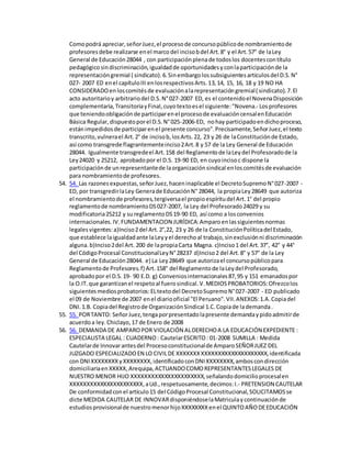 Comopodrá apreciar,señorJuez,el procesode concursopúblicode nombramientode
profesoresdebe realizarse enel marcodel incisobdel Art.8° y el Art.57° de laLey
General de Educación28044 , con participaciónplenade todoslos docentescontítulo
pedagógicosindiscriminación,igualdadde oportunidadesyconlaparticipaciónde la
representacióngremial ( sindicato).6.Sinembargolossubsiguientesartículosdel D.S.N°
027- 2007 ED enel capítuloIII enlosrespectivosArts.13,14, 15, 16, 18 y 19 NO HA
CONSIDERADOenloscomitésde evaluaciónalarepresentacióngremial( sindicato).7.El
acto autoritarioy arbitrariodel D.S.N°027-2007 ED, es el contenidoel NovenaDisposición
complementaria,TransitoriayFinal,cuyotextoesel siguiente:"Novena.- Losprofesores
que teniendoobligaciónde participarenel procesode evaluacióncensalenEducación
Básica Regular,dispuestoporel D.S.N°025-2006-ED, nohay participadoendichoproceso,
estánimpedidosde participarenel presente concurso".Precisamente,SeñorJuez,el texto
transcrito,vulnerael Art.2° de incisob,losArts.22, 23 y 26 de laConstituciónde Estado,
así como transgrede flagrantementeinciso2Art.8 y 57 de la Ley General de Educación
28044. Igualmente transgredeel Art.158 del Reglamentode laLeydel Profesoradode la
Ley24020 y 25212, aprobadopor el D.S. 19-90 ED, en cuyoincisoc dispone la
participaciónde unrepresentantede laorganizaciónsindical enloscomitésde evaluación
para nombramientode profesores.
54. 54. Las razonesexpuestas,señorJuez,haceninaplicable el DecretoSupremoN°027-2007 -
ED, por transgredirlaLey Generade EducaciónN° 28044, la propiaLey28649 que autoriza
el nombramientode profesores,tergiversael propioespíritudel Art.1° del propio
reglamentode nombramientoDS027-2007, la Ley del Profesorado24029 y su
modificatoria25212 y sureglamentoDS19-90 ED, así como a losconvenios
internacionales.IV.FUNDAMENTACION JURÍDICA:Amparoenlassiguientesnormas
legalesvigentes:a)Inciso2del Art.2°,22, 23 y 26 de la ConstituciónPolíticadel Estado,
que establece laigualdadante laLeyyel derechoal trabajo,sinexclusiónni discriminación
alguna.b)Inciso2del Art. 200 de lapropiaCarta Magna. c)Inciso1 del Art.37°, 42° y 44°
del CódigoProcesal ConstitucionalLeyN°28237 d)Inciso2 del Art.8° y 57° de la Ley
General de Educación28044. e) La Ley28649 que autorizael concursopúblicopara
Reglamentode Profesores.f) Art.158° del Reglamentode laLeydel Profesorado,
aprobadopor el D.S.19- 90 E.D. g) Conveniosinternacionales87,95 y 151 emanadospor
la O.IT.que garantizanel respetoal fuerosindical.V.MEDIOSPROBATORIOS:Ofrezcolos
siguientesmediosprobatorios:ELtextodel DecretoSupremoN°027-2007 - ED publicado
el 09 de Noviembre de 2007 enel diariooficial "El Peruano".VII.ANEXOS:1.A.Copiadel
DNI.1.B. Copiadel Registrode OrganizaciónSindical 1.C.Copiade lademanda.
55. 55. PORTANTO: SeñorJuez,tengaporpresentadolapresente demandaypidoadmitirde
acuerdoa ley.Chiclayo,17 de Enero de 2008
56. 56. DEMANDA DE AMPAROPOR VIOLACIÓN ALDERECHOA LA EDUCACIÓN EXPEDIENTE :
ESPECIALISTA LEGAL : CUADERNO: CautelarESCRITO: 01-2008 SUMILLA : Medida
Cautelarde Innovarantesdel Procesoconstitucionalde AmparoSEÑORJUEZ DEL
JUZGADO ESPECIALIZADOEN LO CIVILDE XXXXXXXXXXXXXXXXXXXXXXXXXXX,identificada
con DNIXXXXXXXXyXXXXXXXX,identificadoconDNIXXXXXXXX,amboscondirección
domiciliariaenXXXXX,Arequipa,ACTUANDOCOMOREPRESENTANTESLEGALES DE
NUESTRO MENOR HIJO XXXXXXXXXXXXXXXXXXXXXX,señalandodomicilioprocesalen
XXXXXXXXXXXXXXXXXXXXXX, aUd., respetuosamente,decimos:I.- PRETENSION CAUTELAR
De conformidadconel artículo15 del CódigoProcesal Constitucional,SOLICITAMOSse
dicte MEDIDA CAUTELAR DE INNOVARdisponiéndoselaMatriculaycontinuaciónde
estudiosprovisionalde nuestromenorhijoXXXXXXXXenel QUINTOAÑODEEDUCACIÓN
 