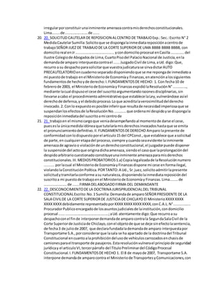 irregularporconstituirunainminente amenazacontramisderechosconstitucionales.
Lima........de......................de ......
20. 20. SOLICITUD CAUTELAR DE REPOSICION ALCENTRO DE TRABAJOExp.:Sec.:Escrito N° 2
MedidaCautelarSumilla:Solicitoque se dispongalainmediatareposiciónacentrode
trabajoSEÑOR JUEZ DE TRABAJODE LA CORTE SUPERIOR DE LIMA BBBB BBBB BBBB, con
domicilioreal enJr......................................ycondomicilioprocesal enCasilla.............del
Ilustre Colegiode Abogadosde Lima,CuartoPisodel PalacioNacional de Justicia,enla
demandade amparo interpuestacontrael ......JuzgadoCivil de Lima,aUd. digo:Que,
recurro a su despachoparasolicitarque vuestrajudicaturase sirvadictarAUTO
PRECAUTELATORIOencuadernoseparadodisponiendoque se me repongade inmediatoa
mi puestode trabajo enel Ministeriode Economíay Finanzas,enatenciónalossiguientes
fundamentosde hechoyde derecho:I.FUNDAMENTOSDE HECHO: 1. Con fecha10 de
febrerode 2003, el Ministeriode Economíay FinanzasexpidiólaResoluciónN°.............,
mediante lacual dispusoel cese del suscritoargumentandorazonesdisciplinarias,sin
llevarse acabo el procedimientoadministrativoque establece laLey,vulnerándose asíel
derechode defensa,y el debidoproceso.Loque acreditalaverosimilituddelderecho
invocado.2. Conlo expuestoesposibleinferirque resultade necesidadimperiosaque se
suspendanlosefectosde laResoluciónNo............que ordenami despidoyse dispongala
reposicióninmediatadel suscritoami centrode
21. 21. trabajoen el mismocargoque veniadesempeñandoal momentode darse el cese,
puesesla únicamedidaidóneaque tutelaríamisderechosinvocadoshastaque se emita
el pronunciamientodefinitivo.II.FUNDAMENTOSDEDERECHO Amparo lapresente de
conformidadconlodispuestoporel articulo15 del CPConst.,que establece que asolicitud
de parte,en cualquieretapadel proceso,siempre ycuandoseaevidente lainminente
amenazade agravioo violaciónde underechoconstitucional,el juzgadorpuede disponer
la suspensióndel actoque originadichaamenaza,siendoel casoque laprolongacióndel
despidoarbitrariocuestionadoconstituyeunainminente amenazaparamisderechos
constitucionales.III.MEDIOSPROBATORIOS1.a) Copialegalizadade laResoluciónnumero
..........porlacual el Ministeriode EconomíayFinanzasdispone mi cese enformailegal,
violandolaConstituciónPolítica.PORTANTO:A Ud., Sr.juez,solicitoadmitirlapresente
solicitudytramitarlaconforme asu naturaleza,disponiendolainmediatareposicióndel
suscritoa mi puestode trabajoenel Ministeriode Economíay Finanzas.Lima........de
......................de ......FIRMA DELABOGADOFIRMA DEL DEMANDANTE
22. 22. DESCONOCIMIENTODE LA DOCTRINA JURISPRUDENCIALDEL TRIBUNAL
CONSTITUCIONALEscrito:No.1 Sumilla:Demandade amparoSEÑORPRESIDENTE DE LA
SALA CIVILDE LA CORTE SUPERIORDE JUSTICIA DE CHICLAYO El MinisterioXXXXXXXX
XXXXXXXXdebidamente representadoporXXXXXXXXXXXXXXXX,conC.A.L.N°................
ProcuradorPublicoencargadode losasuntosjudicialesde lainstitución,condomicilio
procesal ................................................;aUd.atentamente digo:Que recurroa su
despachoconel finde interponerdemandade amparocontrala SegundaSalaCivil de la
Corte Superiorde Justiciade Chiclayo,conel objetode que se deje sinefectolasentencia,
de fecha3 de juliode 2007, que declarafundadalademandade amparo interpuestapor
Transportame S.A.,porconsiderarque lasala se ha apartado de la doctrinadel Tribunal
Constitucional encuantoala prohibicióndelusode vehículoscarrozadosenchasisde
camionesparael transporte de pasajeros.Estaresoluciónvulnerael principiode seguridad
jurídicay el articuloVI,tercerpárrafo del TituloPreliminardel CódigoProcesal
Constitucional.I.FUNDAMENTOSDE HECHO 1. El 8 de mayode 2007, Transportame S.A.
interpone demandade amparocontra el Ministeriode TransportesyComunicaciones,con
 