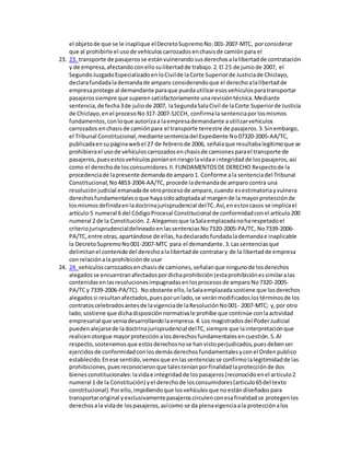 el objetode que se le inaplique elDecretoSupremoNo.001-2007-MTC, porconsiderar
que al prohibirle el usode vehículoscarrozadosenchasisde camiónpara el
23. 23. transporte de pasajerosse estánvulnerandosusderechosalalibertadde contratación
y de empresa,afectandoconellosulibertadde trabajo.2.El 25 de juniode 2007, el
SegundoJuzgadoEspecializadoenloCivilde laCorte Superiorde Justiciade Chiclayo,
declarafundadalademandade amparo considerandoque el derechoalalibertadde
empresaprotege al demandante paraque puedautilizaresosvehículosparatransportar
pasajerossiempre que superensatisfactoriamente unarevisióntécnica.Mediante
sentencia,de fecha3de juliode 2007, laSegundaSalaCivil de laCorte Superiorde Justicia
de Chiclayo,enel procesoNo317-2007-SJCCH, confirmala sentenciaporlosmismos
fundamentos,conloque autorizaa laempresademandante autilizarvehículos
carrozados enchasisde camiónpara el transporte terrestre de pasajeros.3.Sinembargo,
el Tribunal Constitucional,mediantesentenciadel Expediente No07320-2005-AA/TC,
publicadaensupáginawebel 27 de febrerode 2006, señalaque resultabalegitimoque se
prohibierael usode vehículoscarrozadosenchasisde camionesparael transporte de
pasajeros,puesestosvehículosponíanenriesgolavidae integridadde lospasajeros,así
como el derechode losconsumidores.II.FUNDAMENTOSDE DERECHO Respectode la
procedenciade lapresente demandade amparo1. Conforme ala sentenciadel Tribunal
Constitucional,No4853-2004-AA/TC, procede lademandade amparo contra una
resoluciónjudicial emanadade otroprocesode amparo,cuando esestimatoriayvulnera
derechosfundamentalesoque hayasidoadoptadaal margende la mayorprotecciónde
losmismosdefinidaenladoctrinajurisprudencial delTC.Así,enestoscasos se implicael
artículo 5 numeral 6 del CódigoProcesal Constitucional de conformidadconel artículo200
numeral 2 de la Constitución.2.Alegamosque laSalaemplazadanoharespetadoel
criteriojurisprudencialdelineadoenlassentenciasNo7320-2005-PA/TC, No7339-2006-
PA/TC,entre otras,apartándose de ellas,hadeclaradofundadalademandae inaplicable
la DecretoSupremoNo001-2007-MTC para el demandante.3.Lassentenciasque
delimitanel contenidodel derechoalalibertadde contratary de la libertadde empresa
con relaciónala prohibiciónde usar
24. 24. vehículoscarrozadosenchasisde camiones,señalanque ningunode losderechos
alegadosse encuentranafectadospordichaprohibición(estaprohibiciónessimilaralas
contenidasenlasresolucionesimpugnadasenlosprocesosde amparoNo7320-2005-
PA/TCy 7339-2006-PA/TC). Noobstante ello,laSalaemplazadasostiene que losderechos
alegadossi resultanafectados,puesporunlado,se veránmodificadoslostérminosde los
contratoscelebradosantesde lavigenciade laResoluciónNo001- 2007-MTC; y,por otro
lado, sostiene que dichadisposiciónnormativale prohíbe que continúe conlaactividad
empresarial que veniadesarrollandolaempresa.4.Los magistradosdel PoderJudicial
puedenalejarsede ladoctrinajurisprudencial delTC,siempre que lainterpretaciónque
realicenotorgue mayorprotecciónalosderechosfundamentalesencuestión.5.Al
respecto,sostenemosque estosderechosnose hanvistoperjudicados,puesdebenser
ejercidosde conformidadconlosdemásderechosfundamentalesyconel Ordenpublico
establecido.Enese sentido,vemosque enlassentenciasse confirmolalegitimidadde las
prohibiciones,puesreconocieronque talesteníanporfinalidadlaprotecciónde dos
bienesconstitucionales:lavidae integridadde lospasajeros(reconocidoenel articulo2
numeral 1 de la Constitución) yel derechode losconsumidores(articulo65del texto
constitucional).Porello,impidiendoque losvehículosque noestándiseñadospara
transportaroriginal yexclusivamentepasajeroscirculenconesafinalidadse protegenlos
derechosala vidade lospasajeros,asícomo se da plenavigenciaala protecciónalos
 