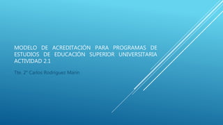 MODELO DE ACREDITACIÓN PARA PROGRAMAS DE
ESTUDIOS DE EDUCACIÓN SUPERIOR UNIVERSITARIA
ACTIVIDAD 2.1
Tte. 2° Carlos Rodríguez Marín
 