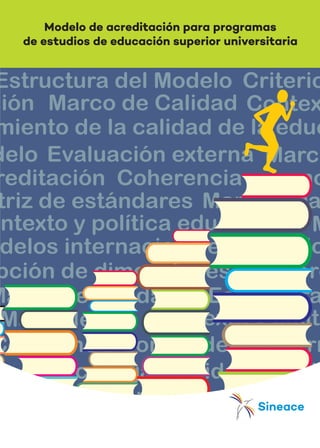 El Sistema Nacional de Evaluación,
Acreditación y Certificación de la
Calidad Educativa-SINEACE es una
entidad constituida como organismo
técnico especializado, adscrita al
Ministerio de Educación. Tiene la
finalidad de garantizar el derecho
que tiene todo peruano de recibir
una educación de calidad; así como
de instalar en el país una cultura que
promueva la mejora continua de las
instituciones educativas, contribu-
yendo con la formación integral del
capital humano y de ciudadanos
comprometidos con el desarrollo
sostenible del país. Para ello, el
SINEACE impulsa la mejora de la
calidad en todo el sistema educati-
vo, tanto en instituciones públicas
como privadas, en la educación
básica y la superior, a través de dos
ejes complementarios: acreditación
de la calidad del servicio que ofrecen
las instituciones educativas y certi-
ficación de competencias de las
personas.
El SINEACE, a través de sistemas de
información, comunica los avances y
resultados de la acreditación y
certificación de competencias: al
Estado, para orientar políticas y
focalización de recursos; y a la
sociedad, para fortalecer la capaci-
dad de elegir y demandar calidad en
el servicio educativo.
El SINEACE cuenta con el Proyecto
de Inversión Pública-PROCALIDAD,
que fortalece los procesos de acre-
ditación para el mejoramiento de la
calidad de la educación superior.
Financia planes de mejora, evalua-
ción externa y la mejora continua
para lograr excelencia.
SERIE
DOCUMENTOS
TÉCNICOS
Modelo de acreditación para programas
de estudios de educación superior universitariaModelo de acreditación
para programa de estudios
de educación superior
universitaria
El nuevo modelo de acreditación
universitaria no debe entenderse
como un conjunto de ajustes,
modificaciones y transformacio-
nes del modelo anterior, sino como
una alineación de enfoques y
concepción de la evaluación de la
calidad para las etapas del siste-
ma educativo: Básica y Superior.
Es un único modelo, con variantes
y especificidades propias de cada
etapa, descritas en los criterios a
evaluar.
El nuevo modelo de acreditación
concibe la evaluación de la calidad
como un proceso formativo que
ofrece a las instituciones oportu-
nidades para analizar su quehacer,
introducir cambios para mejorar de
manera progresiva, permanente y
sostenida su capacidad de auto-
rregulación e instalar una cultura
de calidad institucional a través de
la mejora continua. No se han
incluido los aspectos que se
consideran requisitos para la
autorización de funcionamiento de
una institución educativa, por
cuanto no corresponden a la
acreditación, ya que los estánda-
res establecidos son exigentes y
garantizan procesos y resultados,
expresados en la calidad de la
gestión y en el logro del perfil de
egreso, siempre en concordancia
con la normativa, enfoques y
lineamientos establecidos por el
Ministerio de Educación, como
ente rector.
OTRAS PUBLICACIONES
SERIE DOCUMENTOS TÉCNICOS
� Normas de competencia del
profesional técnico en el sector
salud
� Normas de competencia del
profesional técnico en el sector
de industrias manufactureras,
vols. 1 y 2
� Marco de referencia y nuevo
modelo de certificación de
personas
� Normas de competencia del
carpintero industrial de MYPES
� Normas de competencia del
pescador artesanal
� Normas de competencia para el
sector agropecuario
SERIE ESTUDIOS Y EXPERIENCIAS
� Acreditación en educación
básica y técnico productiva
(2009-2015)
� Certificación de competencias
profesionales: trayectoria, logros
y desafíos de la experiencia
peruana 2008-2015
� Hacia una cultura de calidad:
sistematización de la experiencia
de seis institutos de educación
superior en el Perú
SERIE EVENTOS
� Foro Huellas: un hito para trans-
formar la eduación artística en el
Perú
� Congreso Nacional de Acredita-
ción 2015: Puente de Mejor
Continua
16821 / Public - Mirtha / Modelo de Acreditación para Programas de Estudios - SINEACE / Medida: 54.1 x 24 cm - Foldcote C-14 / Lomo OK: 0.7 cm. / Int. 108 pp en Bond de 90 gr. / Cosido a la Francesa
SISTEMA NACIONAL DE EVALUACIÓN,
ACREDITACIÓN Y CERTIFICACIÓN
DE LA CALIDAD EDUCATIVA
ISBN: 978-612-4322-34-1
9 7 8 6 1 2 4 3 2 2 3 4 1
 