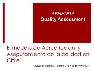 El modelo de Acreditación y
Aseguramiento de la calidad en
Chile.
AKREDITA
Quality Assessment
Ciudad de Panamá , Panamá , 13 y 14 de mayo 2014
 