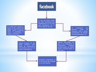 Es una red social creada
por Mark Zuckerberg que
originalmente era un sitio
para estudiantes de la
Universidad de Harvard.En el 2007 lanzó versiones en
francés, alemán y español para
impulsar su expansión fuera de
Estados Unidos. Actualmente
cuenta con 600millones de
usuarios aproximadamente y
traducción a 70 idiomas.
Se caracteriza por
permitir: fusión de
contactos, fotos y videos,
actualización de estados,
artículos publicados, etc.
Algunas ventajas son que
puede utilizarse como
medio de comunicación
con personas que casi no
vemos o contactamos…
Algunas desventajas son
que si no bloqueamos la
información cualquier
persona puede ver nuestro
perfil y hacernos pasar un
mal rato…
Facebook actualmente es
la red social más utilizada
y con más usuarios.
 
