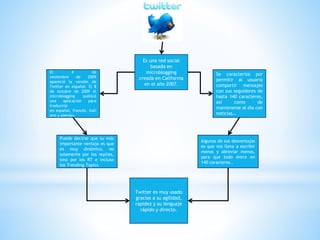 Es una red social
basada en
microblogging
creada en California
en el año 2007.
El 4 de
noviembre de 2009
apareció la versión de
Twitter en español. El 8
de octubre de 2009 el
microblogging publicó
una aplicación para
traducirlo
en español, francés, itali
ano y alemán.
Se caracteriza por
permitir al usuario
compartir mensajes
con sus seguidores de
hasta 140 caracteres,
así como de
mantenerse al día con
noticias…
Puede decirse que su más
importante ventaja es que
es muy dinámico, no
solamente por los replies,
sino por los RT e incluso
los Trending Topics
Algunas de sus desventajas
es que nos lleva a escribir
menos y abreviar menos,
para que todo entre en
140 caracteres..
Twitter es muy usado
gracias a su agilidad,
rapidez y su lenguaje
rápido y directo.
 