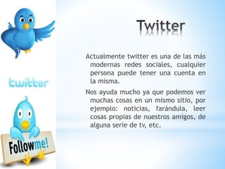 Actualmente twitter es una de las más
modernas redes sociales, cualquier
persona puede tener una cuenta en
la misma.
Nos ayuda mucho ya que podemos ver
muchas cosas en un mismo sitio, por
ejemplo: noticias, farándula, leer
cosas propias de nuestros amigos, de
alguna serie de tv, etc.
 