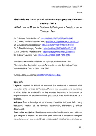 Retos de la Dirección 2020; 14(2): 274-300
274
Artículo
Modelo de actuación para el desarrollo endógeno sostenible en
Tayacaja, Perú
A Performance Model for Sustainable Endogenous Development in
Tayacaja, Peru
Dr. C. Ronald Ortecho Llanos1* http://orcid.org/0000-0002-8878-5847
Dr. C. Darío Emiliano Medina Castro1 http://orcid.org/0000-0003-1748-7313
Dr. C. Antonio Sánchez Batista2 http://orcid.org/0000-0003-3352-9368
Dr. C. Damián Manayay Sánchez1 http://orcid.org/0000-0002-1621-7250
M. Sc. Gino Paul Prieto Rosales1 http://orcid.org/0000-0003-2156-9864
Dr. C. Luis Taramona Ruiz3 http://orcid.org/0000-0001-7670-3210
1Universidad Nacional Autónoma de Tayacaja, Huancavelica, Perú
2Universidad de Camagüey Ignacio Agramonte Loynaz, Camagüey, Cuba
3Universidad Le Cordon Bleu, Lima, Perú
*Autor de correspondencia: ronaldortecho@unat.edu.pe
RESUMEN
Objetivo: Exponer un modelo de actuación que contribuya el desarrollo local
sostenible en la provincia de Tayacaja, Perú, el cual considere como elementos:
la triple hélice, la preparación de los recursos humanos, la incubadora de
emprendimiento, los encadenamientos productivos y las potencialidades de la
localidad.
Métodos: Para la investigación se emplearon: análisis y síntesis, inducción y
deducción; además de las técnicas: observación, entrevistas y revisión
documental.
Principales resultados: Se definen y argumentan los elementos metodológicos
que integran el modelo de actuación para contribuir al desarrollo endógeno
sostenible, con un enfoque sistémico estructurado. Se realizan sugerencias a los
 