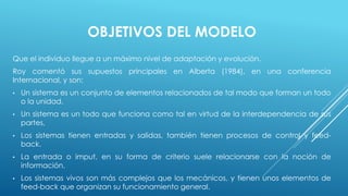 OBJETIVOS DEL MODELO 
Que el individuo llegue a un máximo nivel de adaptación y evolución. 
Roy comentó sus supuestos principales en Alberta (1984), en una conferencia 
Internacional, y son: 
• Un sistema es un conjunto de elementos relacionados de tal modo que forman un todo 
o la unidad. 
• Un sistema es un todo que funciona como tal en virtud de la interdependencia de sus 
partes, 
• Los sistemas tienen entradas y salidas, también tienen procesos de control y feed-back. 
• La entrada o imput, en su forma de criterio suele relacionarse con la noción de 
información. 
• Los sistemas vivos son más complejos que los mecánicos, y tienen unos elementos de 
feed-back que organizan su funcionamiento general. 
 