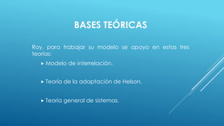BASES TEÓRICAS 
Roy, para trabajar su modelo se apoyo en estas tres 
teorías: 
 Modelo de interrelación. 
 Teoría de la adaptación de Helson. 
 Teoría general de sistemas. 
 