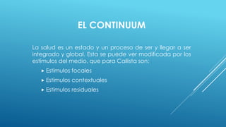 EL CONTINUUM 
La salud es un estado y un proceso de ser y llegar a ser 
integrado y global. Esta se puede ver modificada por los 
estímulos del medio, que para Callista son: 
 Estímulos focales 
 Estímulos contextuales 
 Estímulos residuales 
 
