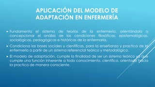 APLICACIÓN DEL MODELO DE 
ADAPTACIÓN EN ENFERMERÍA 
 Fundamenta el sistema de teorías de la enfermería, orientándola a 
concepcionar el análisis de las condiciones filosóficas, epistemológicas, 
sociológicas, pedagógicas e históricas de la enfermaría. 
 Condiciona las bases sociales y científicas, para la enseñanza y practica de la 
enfermería a partir de un sistema referencial teórico y metodológico. 
 El modelo de adaptación, cumple la finalidad de ser un sistema teórico ya que 
cumple una función inherente a todo conocimiento, científico, orientado hacia 
la practica de manera consciente. 
 