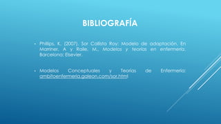 BIBLIOGRAFÍA 
• Phillips, K. (2007). Sor Callista Roy: Modelo de adaptación. En 
Marriner, A y Raile, M., Modelos y teorías en enfermería. 
Barcelona: Elsevier. 
• Modelos Conceptuales y Teorías de Enfermería: 
ambitoenfermeria.galeon.com/sor.html 
