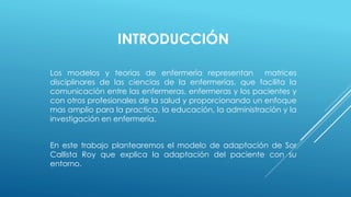 INTRODUCCIÓN 
Los modelos y teorías de enfermería representan matrices 
disciplinares de las ciencias de la enfermerías, que facilita la 
comunicación entre las enfermeras, enfermeras y los pacientes y 
con otros profesionales de la salud y proporcionando un enfoque 
mas amplio para la practica, la educación, la administración y la 
investigación en enfermería. 
En este trabajo plantearemos el modelo de adaptación de Sor 
Callista Roy que explica la adaptación del paciente con su 
entorno. 
 