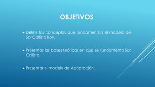 OBJETIVOS 
 Definir los conceptos que fundamentan el modelo de 
Sor Callista Roy. 
 Presentar las bases teóricas en que se fundamento Sor 
Callista. 
 Presentar el modelo de Adaptación. 
 