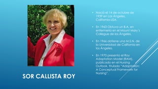 SOR CALLISTA ROY 
• Nació el 14 de octubre de 
1939 en Los Ángeles, 
California-USA. 
• En 1963 Obtuvo un B.A. en 
enfermería en el Mount Mary´s 
Collegue de los Ángeles. 
• En 1966 obtiene una M.S.N. de 
la Universidad de California en 
los Ángeles. 
• En 1970 presento el Roy 
Adaptation Model (RAM), 
publicado en el Nursing 
Outlook, titulado “Adaptation: 
A Conceptual Framework for 
Nursing”. 
 