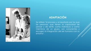 ADAPTACIÓN 
Se refiere "al proceso y al resultado por los que 
las personas, que tienen la capacidad de 
pensar y de sentir, como individuos o como 
miembros de un grupo, son conscientes y 
escogen la integración del ser humano con su 
entorno". 
 