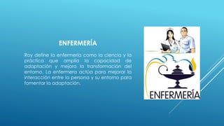 ENFERMERÍA 
Roy define la enfermería como la ciencia y la 
práctica que amplía la capacidad de 
adaptación y mejora la transformación del 
entorno. La enfermera actúa para mejorar la 
interacción entre la persona y su entorno para 
fomentar la adaptación. 
 