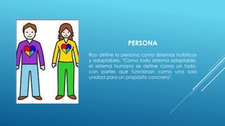 PERSONA 
Roy define la persona como sistemas holísticos 
y adaptables. "Como todo sistema adaptable, 
el sistema humano se define como un todo, 
con partes que funcionan como una sola 
unidad para un propósito concreto". 
 