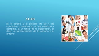 SALUD 
Es el estado y el proceso de ser y de 
convertirse la persona en un ser integrado y 
complejo. Es un reflejo de la adaptación, es 
decir, es la interrelación de la persona y su 
entorno. 
 