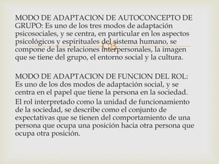 
MODO DE ADAPTACION DE AUTOCONCEPTO DE
GRUPO: Es uno de los tres modos de adaptación
psicosociales, y se centra, en particular en los aspectos
psicológicos y espirituales del sistema humano, se
compone de las relaciones interpersonales, la imagen
que se tiene del grupo, el entorno social y la cultura.
MODO DE ADAPTACION DE FUNCION DEL ROL:
Es uno de los dos modos de adaptación social, y se
centra en el papel que tiene la persona en la sociedad.
El rol interpretado como la unidad de funcionamiento
de la sociedad, se describe como el conjunto de
expectativas que se tienen del comportamiento de una
persona que ocupa una posición hacia otra persona que
ocupa otra posición.
 