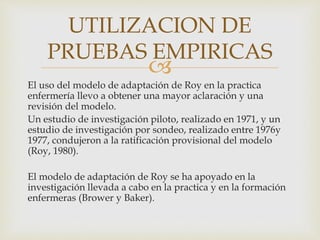 
El uso del modelo de adaptación de Roy en la practica
enfermería llevo a obtener una mayor aclaración y una
revisión del modelo.
Un estudio de investigación piloto, realizado en 1971, y un
estudio de investigación por sondeo, realizado entre 1976y
1977, condujeron a la ratificación provisional del modelo
(Roy, 1980).
El modelo de adaptación de Roy se ha apoyado en la
investigación llevada a cabo en la practica y en la formación
enfermeras (Brower y Baker).
UTILIZACION DE
PRUEBAS EMPIRICAS
 