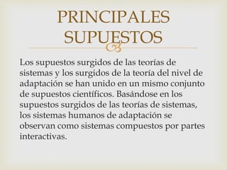 
Los supuestos surgidos de las teorías de
sistemas y los surgidos de la teoría del nivel de
adaptación se han unido en un mismo conjunto
de supuestos científicos. Basándose en los
supuestos surgidos de las teorías de sistemas,
los sistemas humanos de adaptación se
observan como sistemas compuestos por partes
interactivas.
PRINCIPALES
SUPUESTOS
 