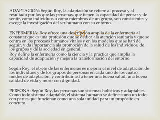 
ADAPTACION: Según Roy, la adaptación se refiere al proceso y al
resultado por los que las personas, que tienen la capacidad de pensar y de
sentir, como individuos o como miembros de un grupo, son consistentes y
escoge la investigación del ser humano con su entorno.
ENFERMERIA: Roy ofrece una descripción amplia de la enfermería al
constatar que es una profesión que se dedica ala atención sanitaria y que se
centra en los procesos humanos vitales y en los modelos que se han de
seguir, y da importancia ala promoción de la salud de los individuos, de
los grupos y de la sociedad en general.
Roy define la enfermería como la ciencia y la practica que amplia la
capacidad de adaptación y mejora la transformación del entorno.
Según Roy, el objeto de las enfermeras es mejorar el nivel de adaptación de
los individuos y de los grupos de personas en cada uno de los cuatro
modos de adaptación, y contribuir así a tener una buena salud, una buena
calidad de vida y morir con dignidad.
PERSONA: Según Roy, las personas son sistemas holísticos y adaptables.
Como todo sistema adaptable, el sistema humano se define como un todo,
con partes que funcionan como una sola unidad para un propósito en
concreto.
 