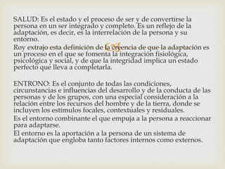 
SALUD: Es el estado y el proceso de ser y de convertirse la
persona en un ser integrado y completo. Es un reflejo de la
adaptación, es decir, es la interrelación de la persona y su
entorno.
Roy extrajo esta definición de la creencia de que la adaptación es
un proceso en el que se fomenta la integración fisiológica,
psicológica y social, y de que la integridad implica un estado
perfecto que lleva a completarla.
ENTRONO: Es el conjunto de todas las condiciones,
circunstancias e influencias del desarrollo y de la conducta de las
personas y de los grupos, con una especial consideración a la
relación entre los recursos del hombre y de la tierra, donde se
incluyen los estímulos focales, contextuales y residuales.
Es el entorno combinante el que empuja a la persona a reaccionar
para adaptarse.
El entorno es la aportación a la persona de un sistema de
adaptación que engloba tanto factores internos como externos.
 