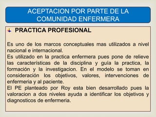 ACEPTACION POR PARTE DE LA
COMUNIDAD ENFERMERA
PRACTICA PROFESIONAL
Es uno de los marcos conceptuales mas utilizados a nivel
nacional e internacional.
Es utilizado en la practica enfermera pues pone de relieve
las características de la disciplina y guía la practica, la
formación y la investigacion. En el modelo se toman en
consideración los objetivos, valores, intervenciones de
enfermeria y al paciente.
El PE planteado por Roy esta bien desarrollado pues la
valoracion a dos niveles ayuda a identificar los objetivos y
diagnosticos de enfermeria.
 