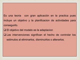 Es una teoria con gran aplicación en la practica pues
incluye un objetivo y la planificacion de actividades para
conseguirlo.
 El objetivo del modelo es la adaptacion
 Las intervenciones significan el hecho de controlar los
estimulos al eliminarlos, disminuirlos o alterarlos.
 