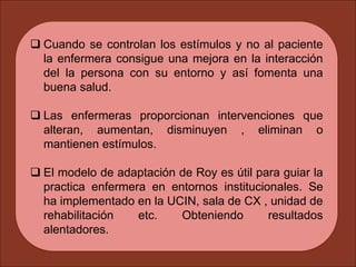  Cuando se controlan los estímulos y no al paciente
la enfermera consigue una mejora en la interacción
del la persona con su entorno y así fomenta una
buena salud.
 Las enfermeras proporcionan intervenciones que
alteran, aumentan, disminuyen , eliminan o
mantienen estímulos.
 El modelo de adaptación de Roy es útil para guiar la
practica enfermera en entornos institucionales. Se
ha implementado en la UCIN, sala de CX , unidad de
rehabilitación etc. Obteniendo resultados
alentadores.
 