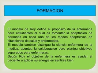 FORMACION
El modelo de Roy define el proposito de la enfermeria
para estudiantes el cual es fomentar la adaptacion de
personas en cada uno de los modos adaptativos en
situaciones de salud y enfermedad.
El modelo tambien distingue la ciencia enfermera de la
medica, acentua la colaboracion pero plantea objetivos
separados para enfermeras.
Según Roy el objetivo de la enfermera es ayudar al
paciente a aplicar su energia en sentirse bien
 