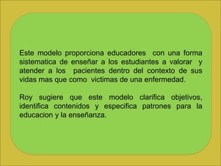 Este modelo proporciona educadores con una forma
sistematica de enseñar a los estudiantes a valorar y
atender a los pacientes dentro del contexto de sus
vidas mas que como victimas de una enfermedad.
Roy sugiere que este modelo clarifica objetivos,
identifica contenidos y especifica patrones para la
educacion y la enseñanza.
 