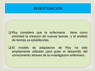 INVESTIGACION
 Roy considera que la enfermeria tiene como
prioridad la creacion de nuevas teorias y el analisis
de teorias ya establecidas.
 El modelo de adaptacion de Roy ha sido
ampliamente utilizado para guiar el desarrollo del
conocimiento atraves de la investigacion enfermera.
 