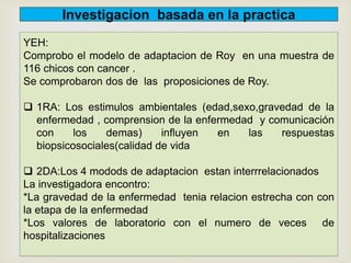 YEH:
Comprobo el modelo de adaptacion de Roy en una muestra de
116 chicos con cancer .
Se comprobaron dos de las proposiciones de Roy.
 1RA: Los estimulos ambientales (edad,sexo,gravedad de la
enfermedad , comprension de la enfermedad y comunicación
con los demas) influyen en las respuestas
biopsicosociales(calidad de vida
 2DA:Los 4 modods de adaptacion estan interrrelacionados
La investigadora encontro:
*La gravedad de la enfermedad tenia relacion estrecha con con
la etapa de la enfermedad
*Los valores de laboratorio con el numero de veces de
hospitalizaciones
Investigacion basada en la practica
 